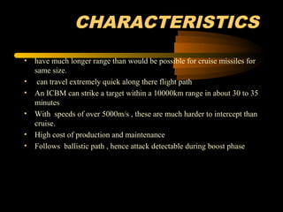 CHARACTERISTICS
• have much longer range than would be possible for cruise missiles for
same size.
• can travel extremely quick along there flight path
• An ICBM can strike a target within a 10000km range in about 30 to 35
minutes
• With speeds of over 5000m/s , these are much harder to intercept than
cruise.
• High cost of production and maintenance
• Follows ballistic path , hence attack detectable during boost phase
 