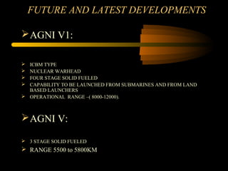 FUTURE AND LATEST DEVELOPMENTS
AGNI V1:
 ICBM TYPE
 NUCLEAR WARHEAD
 FOUR STAGE SOLID FUELED
 CAPABILITY TO BE LAUNCHED FROM SUBMARINES AND FROM LAND
BASED LAUNCHERS
 OPERATIONAL RANGE –( 8000-12000).
AGNI V:
 3 STAGE SOLID FUELED
 RANGE 5500 to 5800KM
 