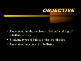 OBJECTIVE
• Understanding the mechanism behind working of
a ballistic missile.
• Studying types of ballistic missiles missiles
• Understanding concept of ballistics
 