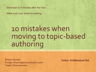 We’ll start at 3 minutes after the hour

 Make sure your sound is working




     10 mistakes when
     moving to topic-based
     authoring
Sharon Burton                              Twitter: #10MistakesTBA
E-mail: Sharon@sharonburton.com
Tweet: Sharonburton
 
