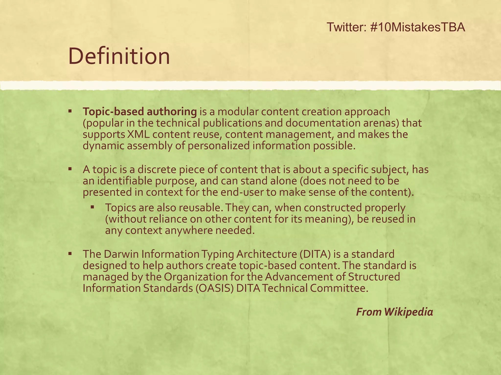 Definition
▪ Topic-based authoring is a modular content creation approach
(popular in the technical publications and documentation arenas) that
supports XML content reuse, content management, and makes the
dynamic assembly of personalized information possible.
▪ A topic is a discrete piece of content that is about a specific subject, has
an identifiable purpose, and can stand alone (does not need to be
presented in context for the end-user to make sense of the content).
▪ Topics are also reusable.They can, when constructed properly
(without reliance on other content for its meaning), be reused in
any context anywhere needed.
▪ The Darwin InformationTyping Architecture (DITA) is a standard
designed to help authors create topic-based content.The standard is
managed by the Organization for the Advancement of Structured
Information Standards (OASIS) DITATechnical Committee.
FromWikipedia
Twitter: #10MistakesTBA
 