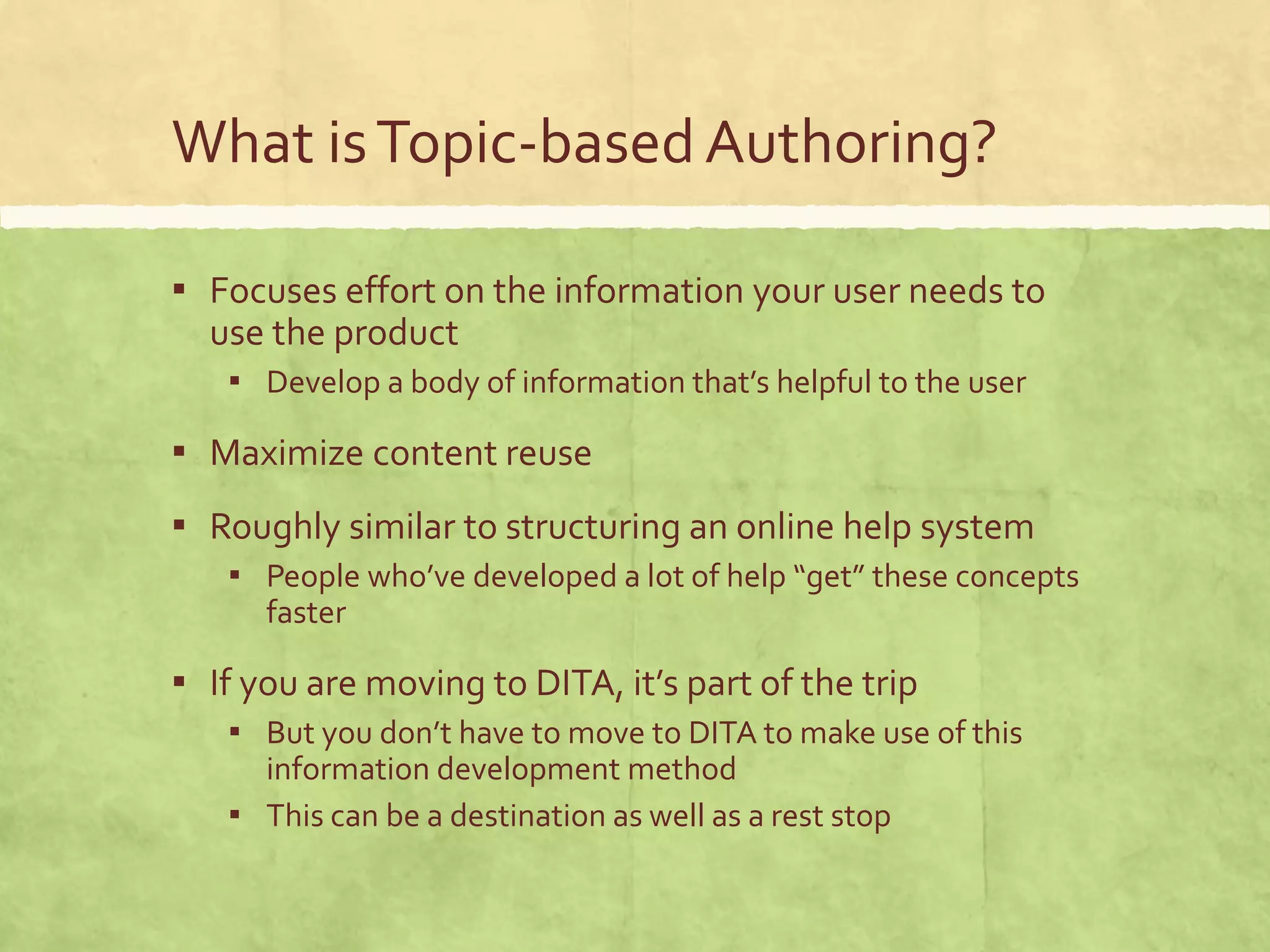 What isTopic-basedAuthoring?
▪ Focuses effort on the information your user needs to
use the product
▪ Develop a body of information that’s helpful to the user
▪ Maximize content reuse
▪ Roughly similar to structuring an online help system
▪ People who’ve developed a lot of help “get” these concepts
faster
▪ If you are moving to DITA, it’s part of the trip
▪ But you don’t have to move to DITA to make use of this
information development method
▪ This can be a destination as well as a rest stop
 