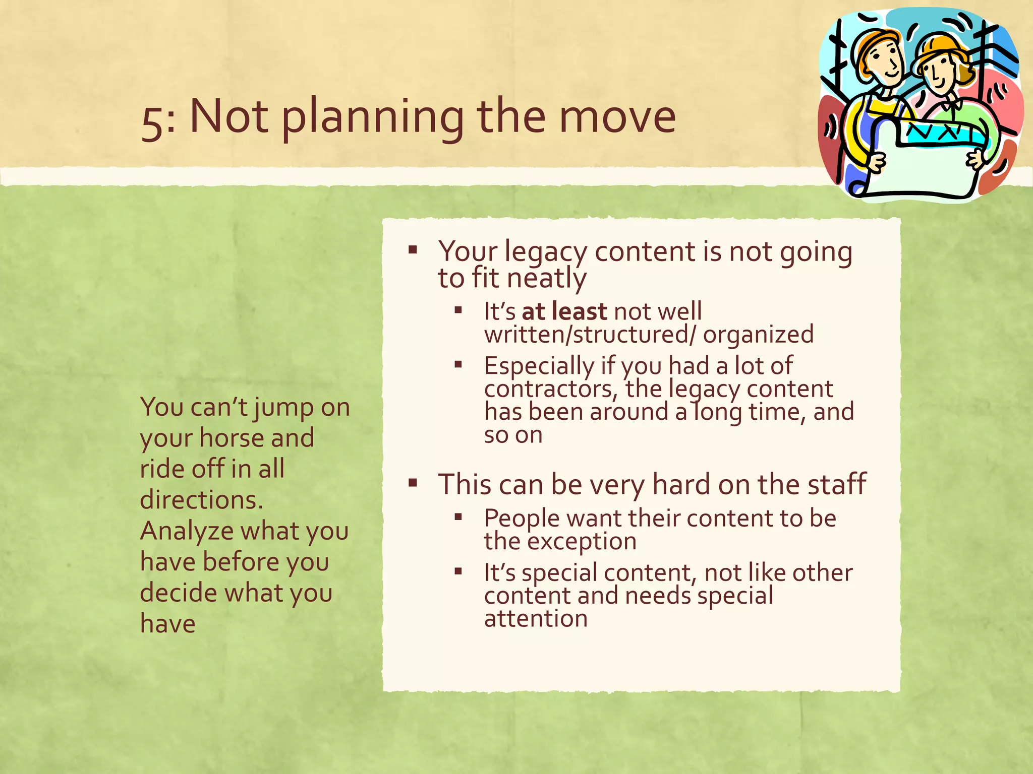 5: Not planning the move
You can’t jump on
your horse and
ride off in all
directions.
Analyze what you
have before you
decide what you
have
▪ Your legacy content is not going
to fit neatly
▪ It’s at least not well
written/structured/ organized
▪ Especially if you had a lot of
contractors, the legacy content
has been around a long time, and
so on
▪ This can be very hard on the staff
▪ People want their content to be
the exception
▪ It’s special content, not like other
content and needs special
attention
 