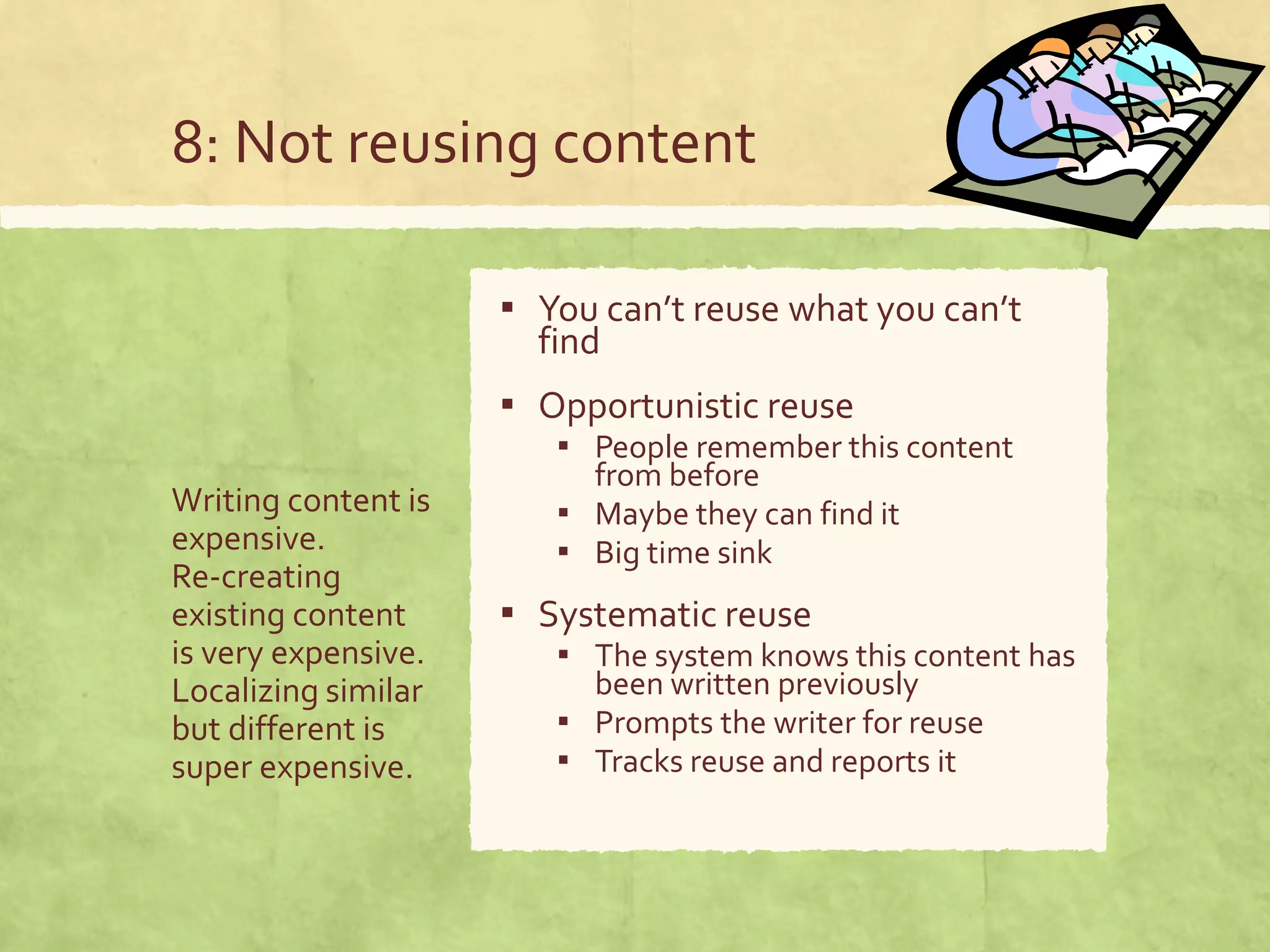 8: Not reusing content
Writing content is
expensive.
Re-creating
existing content
is very expensive.
Localizing similar
but different is
super expensive.
▪ You can’t reuse what you can’t
find
▪ Opportunistic reuse
▪ People remember this content
from before
▪ Maybe they can find it
▪ Big time sink
▪ Systematic reuse
▪ The system knows this content has
been written previously
▪ Prompts the writer for reuse
▪ Tracks reuse and reports it
 