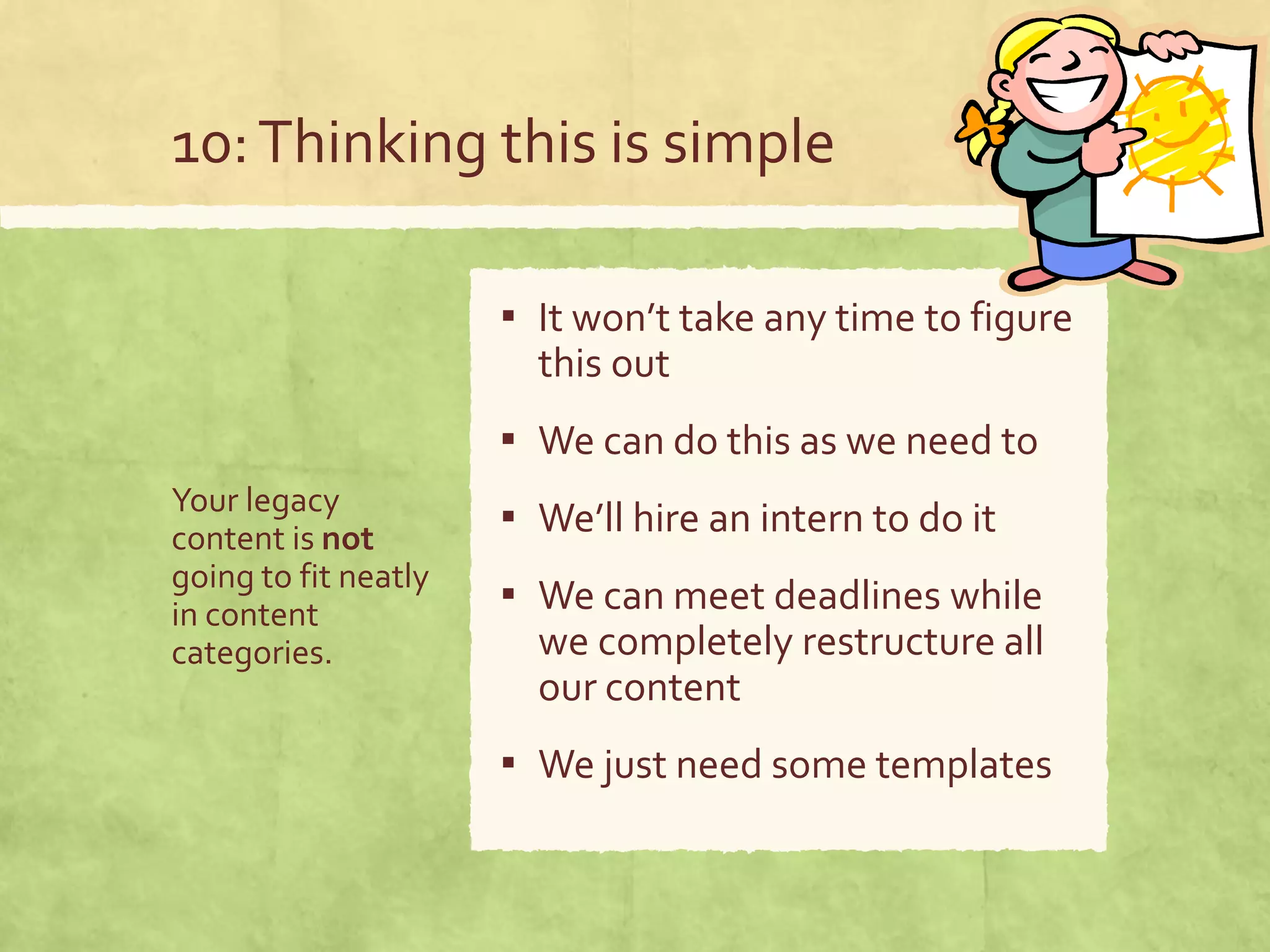 10:Thinking this is simple
Your legacy
content is not
going to fit neatly
in content
categories.
▪ It won’t take any time to figure
this out
▪ We can do this as we need to
▪ We’ll hire an intern to do it
▪ We can meet deadlines while
we completely restructure all
our content
▪ We just need some templates
 