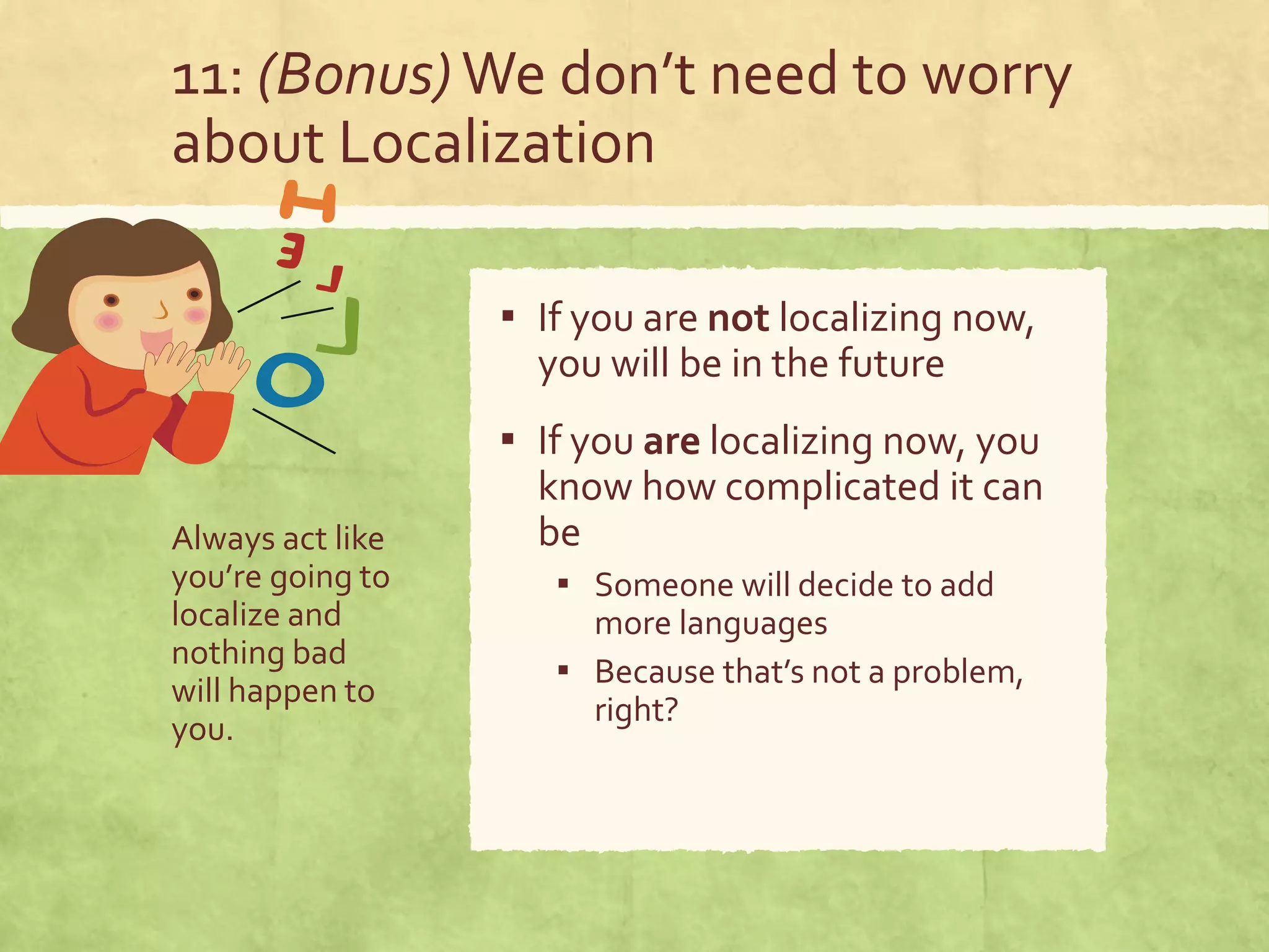 11: (Bonus) We don’t need to worry
about Localization
Always act like
you’re going to
localize and
nothing bad
will happen to
you.
▪ If you are not localizing now,
you will be in the future
▪ If you are localizing now, you
know how complicated it can
be
▪ Someone will decide to add
more languages
▪ Because that’s not a problem,
right?
 