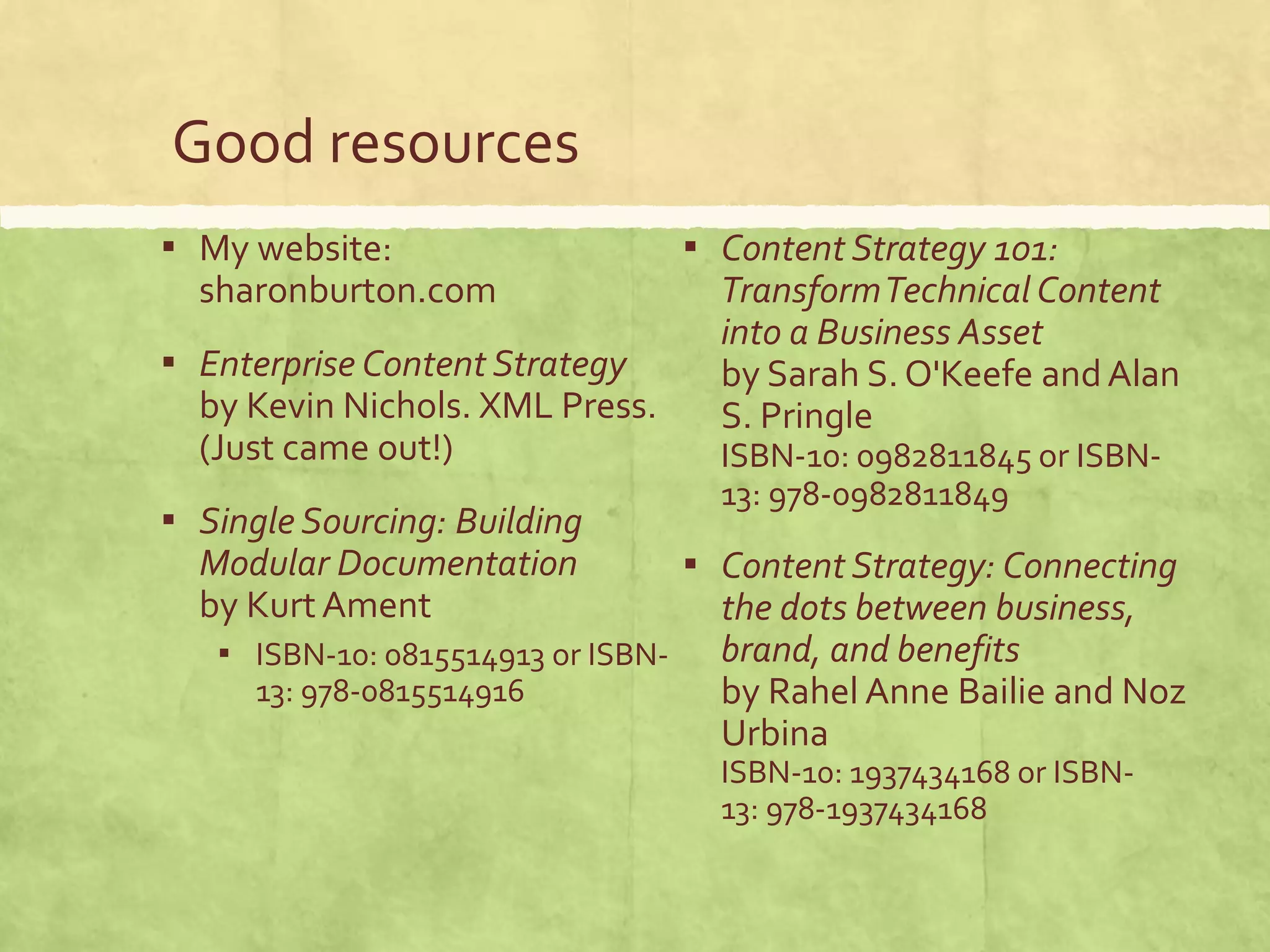 Good resources
▪ My website:
sharonburton.com
▪ Enterprise Content Strategy
by Kevin Nichols. XML Press.
(Just came out!)
▪ Single Sourcing: Building
Modular Documentation
by KurtAment
▪ ISBN-10: 0815514913 or ISBN-
13: 978-0815514916
▪ Content Strategy 101:
TransformTechnical Content
into a Business Asset
by Sarah S. O'Keefe andAlan
S. Pringle
ISBN-10: 0982811845 or ISBN-
13: 978-0982811849
▪ Content Strategy: Connecting
the dots between business,
brand, and benefits
by Rahel Anne Bailie and Noz
Urbina
ISBN-10: 1937434168 or ISBN-
13: 978-1937434168
 