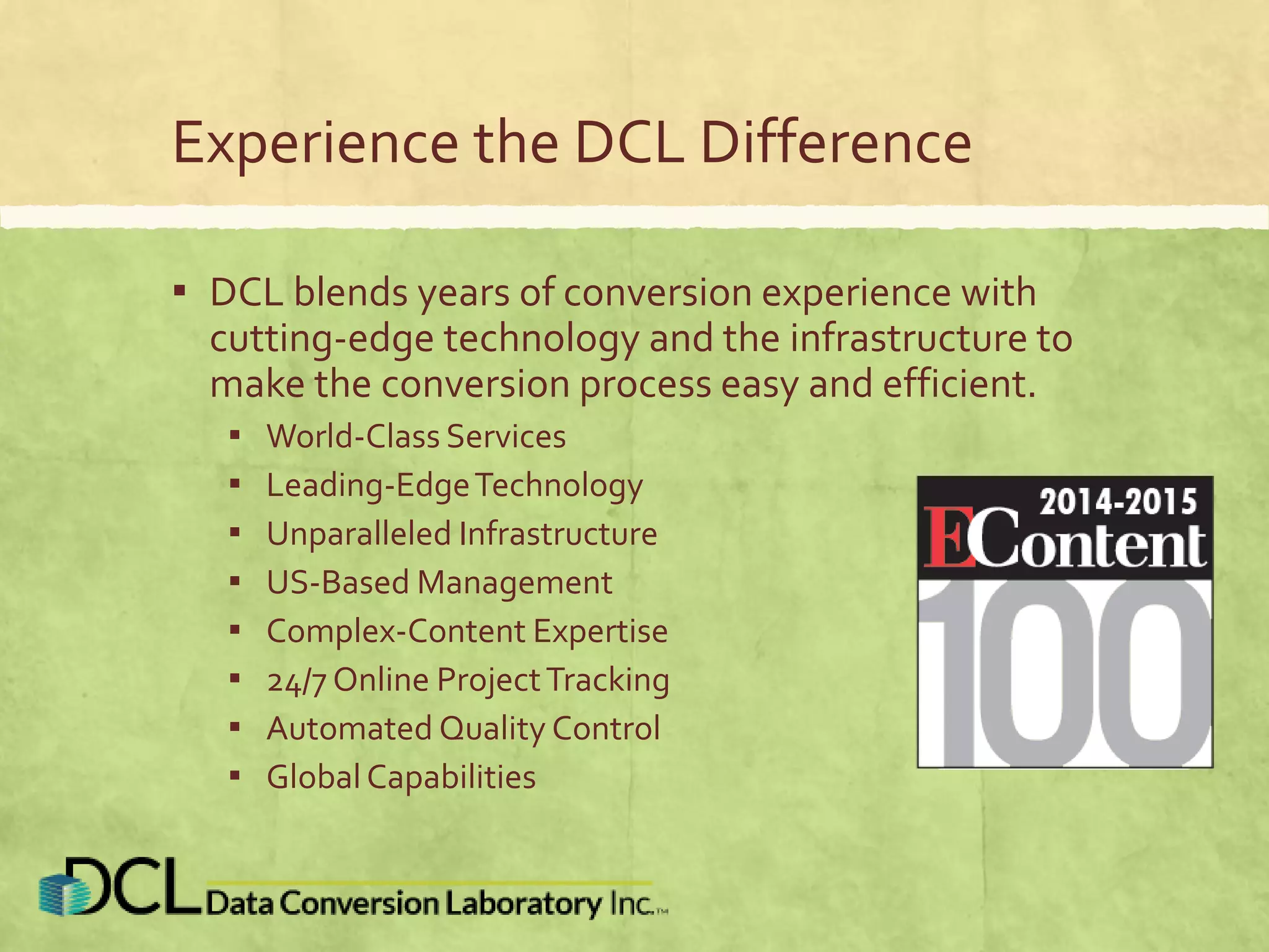 Experience the DCL Difference
▪ DCL blends years of conversion experience with
cutting-edge technology and the infrastructure to
make the conversion process easy and efficient.
▪ World-Class Services
▪ Leading-EdgeTechnology
▪ Unparalleled Infrastructure
▪ US-Based Management
▪ Complex-Content Expertise
▪ 24/7 Online ProjectTracking
▪ Automated Quality Control
▪ Global Capabilities
 