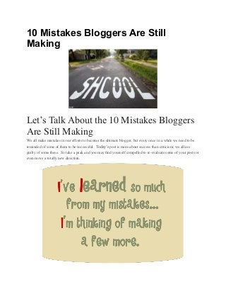 10 Mistakes Bloggers Are Still
Making

Let’s Talk About the 10 Mistakes Bloggers
Are Still Making
We all make mistakes in our efforts to become the ultimate blogger, but every once in a while we need to be
reminded of some of them to be successful. Today’s post is more about success than criticism; we all are
guilty of some these. So take a peak and you may find yourself compelled to re-evaluate some of your posts or
even move a totally new direction.

 