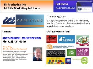 ITI Marketing Inc.
 Mobile Marketing Solutions

                                                  ITI Marketing (noun)
                                                  1. A dynamic group of world class marketers,
                                                  mobile software and design professionals who
                                                  provide innovative solutions.

Contact :                                         Over 150 Mobile Clients:

andyuhlig@iti-marketing.com
Ph (912) 434-4546
Andy Uhlig,
Director Business Development
Andy has extensive experience in the travel
and tourism sector having worked over 25
years in various sales and marketing capacities
in the airline and Convention & Visitors
Bureau sectors. Andy ‘s intimate production
knowledge has led him to be a leader in new
business development.
 