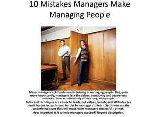 10 Mistakes Managers Make
Managing People
Many managers lack fundamental training in managing people. But, even
more importantly, managers lack the values, sensitivity, and awareness
needed to interact effectively all day long with people.
Skills and techniques are easier to teach, but values, beliefs, and attitudes are
much harder to teach - and harder for managers to learn. Yet, these are the
underlying issues that will most make managers successful - or not.
How important is it to help managers succeed? Beyond description.
 