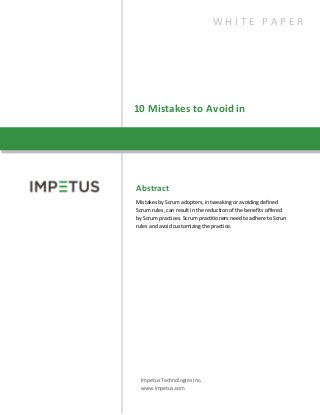 10 Mistakes to Avoid in
Scrum
Abstract
Mistakes by Scrum adopters, in tweaking or avoiding defined
Scrum rules, can result in the reduction of the benefits offered
by Scrum practices. Scrum practitioners need to adhere to Scrum
rules and avoid customizing the practice.
Impetus Technologies Inc.
www.impetus.com
W H I T E P A P E R
 