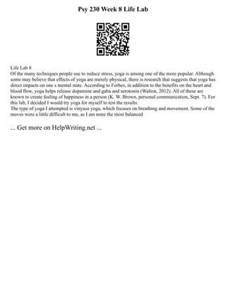 Psy 230 Week 8 Life Lab
Life Lab 8
Of the many techniques people use to reduce stress, yoga is among one of the more popular. Although
some may believe that effects of yoga are merely physical, there is research that suggests that yoga has
direct impacts on one s mental state. According to Forbes, in addition to the benefits on the heart and
blood flow, yoga helps release dopamine and gaba and serotonin (Walton, 2012). All of these are
known to create feeling of happiness in a person (K. W. Brown, personal communication, Sept. 7). For
this lab, I decided I would try yoga for myself to test the results.
The type of yoga I attempted is vinyasa yoga, which focuses on breathing and movement. Some of the
moves were a little difficult to me, as I am none the most balanced
... Get more on HelpWriting.net ...
 