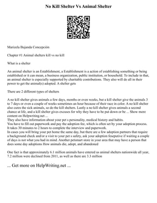 No Kill Shelter Vs Animal Shelter
Marizela Bujanda Concepción
Chapter #1 Animal shelters kill vs no kill
What is a shelter
An animal shelter is an Establishment, a Establishment is a action of establishing something or being
established or it can mean, a business organization, public institution, or household. To include in that,
an animal shelter is especially supported by charitable contributions. They also will do all in their
power to get the animal(s) adopted. A shelter gets
There are 2 different types of shelters
A no kill shelter gives animals a few days, months or even weeks, but a kill shelter give the animals 3
to 7 days or even a couple of weeks sometimes an hour because of their race in color. A no kill shelter
also cures the sick animals, so do the kill shelters. Lastly a no kill shelter gives animals a second
chance at life, and a kill shelter gives excuses for why they have to be put down or be ... Show more
content on Helpwriting.net ...
They also have information about your pet s personality, medical history and habits.
You have to fill out paperwork and pay the adoption fee, which is often set by your adoption process.
It takes 30 minutes to 2 hours to complete the interview and paperwork.
In cases you will bring your pet home the same day, but there are a few adoption partners that require
a background check and/or a visit to your pet s safety, ask your adoption feseputive if waiting a couple
of days is not what you had in mind. Another petsmart store in your area that may have a person that
does some day adoptions How animals die, adopt, and abandoned
One fact is that approximately 6.1 million animals have entered us animal shelters nationwide all year,
7.2 million were declined from 2011, as well as there are 3.3 million
... Get more on HelpWriting.net ...
 