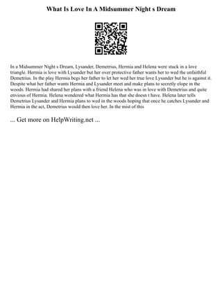 What Is Love In A Midsummer Night s Dream
In a Midsummer Night s Dream, Lysander, Demetrius, Hermia and Helena were stuck in a love
triangle. Hermia is love with Lysander but her over protective father wants her to wed the unfaithful
Demetrius. In the play Hermia begs her father to let her wed her true love Lysander but he is against it.
Despite what her father wants Hermia and Lysander meet and make plans to secretly elope in the
woods. Hermia had shared her plans with a friend Helena who was in love with Demetrius and quite
envious of Hermia. Helena wondered what Hermia has that she doesn t have. Helena later tells
Demetrius Lysander and Hermia plans to wed in the woods hoping that once he catches Lysander and
Hermia in the act, Demetrius would then love her. In the mist of this
... Get more on HelpWriting.net ...
 