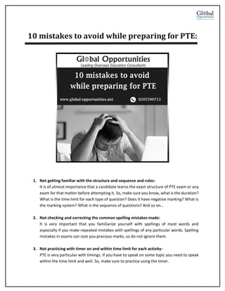 10 mistakes to avoid while preparing for PTE:
1. Not getting familiar with the structure and sequence and rules:
It is of utmost importance that a candidate learns the exact structure of PTE exam or any
exam for that matter before attempting it. So, make sure you know, what is the duration?
What is the time limit for each type of question? Does it have negative marking? What is
the marking system? What is the sequence of questions? And so on…
2. Not checking and correcting the common spelling mistakes made:
It is very important that you familiarize yourself with spellings of most words and
especially if you make repeated mistakes with spellings of any particular words. Spelling
mistakes in exams can cost you precious marks, so do not ignore them.
3. Not practicing with timer on and within time limit for each activity:
PTE is very particular with timings. If you have to speak on some topic you need to speak
within the time limit and well. So, make sure to practice using the timer.
 