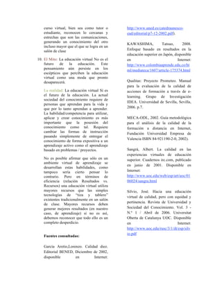 curso virtual, bien sea como tutor o
estudiante, reconocen lo cercanas y
estrechas que son las comunicaciones,
generando un conocimiento del otro
incluso mayor que el que se logra en un
salón de clase
10. El Mito: La educación virtual No es el
futuro de la educación. Este
pensamiento aún persiste en los
escépticos que perciben la educación
virtual como una moda que pronto
desaparecerá.
La realidad: La educación virtual Sí es
el futuro de la educación. La actual
sociedad del conocimiento requiere de
personas que aprendan para la vida y
que por lo tanto aprendan a aprender.
La habilidad/competencia para utilizar,
aplicar y crear conocimiento es más
importante que la posesión del
conocimiento como tal. Requiere
cambiar las formas de instrucción
pasando simplemente de entregar el
conocimiento de forma expositiva a un
aprendizaje activo como el aprendizaje
basado en problemas / proyectos.
No es posible afirmar que sólo en un
ambiente virtual de aprendizaje se
desarrollan estas habilidades, como
tampoco sería cierto pensar lo
contrario. Pero en términos de
eficiencia (relación Resultados vs.
Recursos) una educación virtual utiliza
mayores recursos que las simples
tecnologías de “tiza y tablero”
existentes tradicionalmente en un salón
de clase. Mayores recursos deben
generar mejores resultados (en nuestro
caso, de aprendizaje) si no es así,
debemos reconocer que todo ello es un
completo desperdicio.
Fuentes consultadas:
García Aretio,Lorenzo. Calidad diez.
Editorial BENED, Diciembre de 2002,
disponible en Internet:
http://www.uned.es/catedraunesco-
ead/editorial/p7-12-2002.pdf).
KAWASHIMA, Tatsuo, 2008.
Enfoque basado en resultados en la
educación superior en Japón, disponible
en Internet:
http://www.colombiaaprende.edu.co/ht
ml/mediateca/1607/article-175374.html
Qualitas: Proyecto Prometeo. Manual
para la evaluación de la calidad de
acciones de formación a través de e-
learning. Grupo de Investigación
IDEA. Universidad de Sevilla, Sevilla,
2006. p.7.
MECA-ODL, 2002. Guía metodológica
para el análisis de la calidad de la
formación a distancia en Internet,
Fundación Universidad Empresa de
Valencia ISBN 84-921190-2-0, 2002).
Sangrá, Albert. La calidad en las
experiencias virtuales de educación
superior. Cuadernos irc.com, publicado
en junio de 2001. Disponible en
Internet:
http://www.uoc.edu/web/esp/art/uoc/01
06024/sangra.html
Silvio, José. Hacia una educación
virtual de calidad, pero con equidad y
pertinencia. Revista de Universidad y
Sociedad del Conocimiento. Vol. 3 -
N.º 1 / Abril de 2006. Universitat
Oberta de Catalunya UOC. Disponible
en Internet:
http://www.uoc.edu/rusc/3/1/dt/esp/silv
io.pdf
 