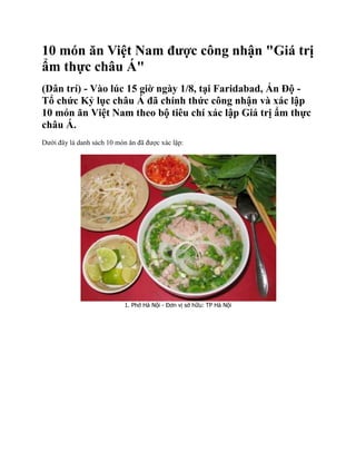 10 món ăn Việt Nam được công nhận "Giá trị
ẩm thực châu Á"
(Dân trí) - Vào lúc 15 giờ ngày 1/8, tại Faridabad, Ấn Độ -
Tổ chức Kỷ lục châu Á đã chính thức công nhận và xác lập
10 món ăn Việt Nam theo bộ tiêu chí xác lập Giá trị ẩm thực
châu Á.
Dưới đây là danh sách 10 món ăn đã được xác lập:




                            1. Phở Hà Nội - Đơn vị sở hữu: TP Hà Nội
 