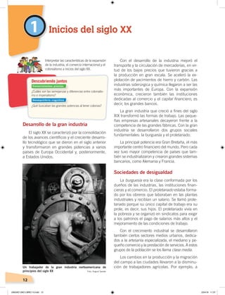 12
1
Desarrollo de la gran industria
El siglo XX se caracterizó por la consolidación
de los avances científicos y el creciente desarro-
llo tecnológico que se dieron en el siglo anterior
y transformaron en grandes potencias a varios
países de Europa Occidental y, posteriormente,
a Estados Unidos.
Con el desarrollo de la industria mejoró el
transporte y la circulación de mercaderías, en vir-
tud de los bajos precios que tuvieron gracias a
la producción en gran escala. Se aceleró la ex-
plotación de yacimientos de hierro y carbón. Las
industrias siderúrgica y química llegaron a ser las
más importantes de Europa. Con la expansión
económica, crecieron también las instituciones
dedicadas al comercio y el capital financiero, es
decir, los grandes bancos.
La gran industria que creció a fines del siglo
XIX transformó las formas de trabajo. Las peque-
ñas empresas artesanales decayeron frente a la
competencia de las grandes fábricas. Con la gran
industria se desarrollaron dos grupos sociales
fundamentales: la burguesía y el proletariado.
La principal potencia era Gran Bretaña, el más
importante centro financiero del mundo. Pero cada
vez tuvo mayor competencia de países que tam-
bién se industrializaron y crearon grandes sistemas
bancarios, como Alemania y Francia.
Sociedades de desigualdad
La burguesía era la clase conformada por los
dueños de las industrias, las instituciones finan-
cieras y el comercio. El proletariado estaba forma-
do por los obreros que laboraban en las plantas
industriales y recibían un salario. Se llamó prole-
tariado porque su único capital de trabajo era su
prole, es decir, sus hijos. El proletariado vivía en
la pobreza y se organizó en sindicatos para exigir
a los patronos el pago de salarios más altos y el
mejoramiento de las condiciones de trabajo.
Con el crecimiento industrial se desarrollaron
también ciertos sectores medios urbanos, dedica-
dos a la artesanía especializada, el mediano y pe-
queño comercio y la prestación de servicios. A estos
grupos de la población se los llama clase media.
Los cambios en la producción y la migración
del campo a las ciudades llevaron a la disminu-
ción de trabajadores agrícolas. Por ejemplo, a
Inicios del siglo XX
Interpretar las características de la expansión
de la industria, el comercio internacional y el
colonialismo a inicios del siglo XX.
¿Cuáles son las semejanzas y diferencias entre colonialis-
mo e imperialismo?
¿Qué buscaban las grandes potencias al tener colonias?
Descubriendo juntos
Foto: August Sander
Conocimientos previos
Desequilibrio cognitivo
Un trabajador de la gran industria norteamericana de
principios del siglo XX
UNIDAD UNO LIBRO 10.indd 12 23/4/19 11:37
 