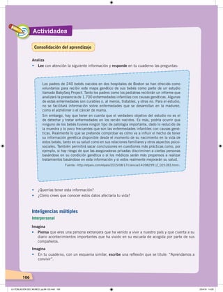Actividades
106
Imagina
• Piensa que eres una persona extranjera que ha venido a vivir a nuestro país y que cuenta a su
diario acontecimientos importantes que ha vivido en su escuela de acogida por parte de sus
compañeros.
Imagina
• En tu cuaderno, con un esquema similar, escribe una reflexión que se titule: “Aprendamos a
convivir”.
Analiza
• Lee con atención la siguiente información y responde en tu cuaderno las preguntas:
Los padres de 240 bebés nacidos en dos hospitales de Boston se han ofrecido como
voluntarios para recibir este mapa genético de sus bebés como parte de un estudio
llamado BabySeq Project. Tanto los padres como los pediatras recibirán un informe que
analizará la presencia de 1.700 enfermedades infantiles con causas genéticas. Algunas
de estas enfermedades son curables o, al menos, tratables, y otras no. Para el estudio,
no se facilitará información sobre enfermedades que se desarrollan en la madurez,
como el alzhéimer o el cáncer de mama.
Sin embargo, hay que tener en cuenta que el verdadero objetivo del estudio no es el
de detectar y tratar enfermedades en los recién nacidos. Es más, podría ocurrir que
ninguno de los bebés tuviera ningún tipo de patología importante, dado lo reducido de
la muestra y lo poco frecuentes que son las enfermedades infantiles con causas gené-
ticas. Realmente lo que se pretende comprobar es cómo va a influir el hecho de tener
su información genética disponible desde el momento de su nacimiento en la vida de
estos bebés, tanto en su salud como en sus relaciones familiares y otros aspectos psico-
sociales. También permitirá sacar conclusiones en cuestiones más prácticas como, por
ejemplo, si hay riesgo de que las aseguradoras privadas discriminen a ciertas personas
basándose en su condición genética o si los médicos serán más propensos a realizar
tratamientos basándose en esta información y si estos realmente mejorarán su salud.
Fuente: ‹http://elpais.com/elpais/2015/08/17/ciencia/1439829912_025183.html›.
• ¿Querrías tener esta información?
• ¿Cómo crees que conocer estos datos afectaría tu vida?
Inteligencias múltiples
Interpersonal
Consolidación del aprendizaje
LA POBLACIÓN DEL MUNDO; pp.98-125.indd 106 23/4/19 14:20
 