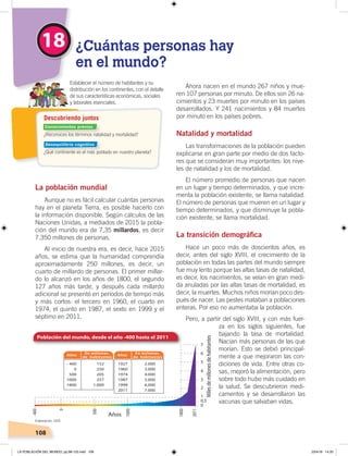 108
La población mundial
Aunque no es fácil calcular cuántas personas
hay en el planeta Tierra, es posible hacerlo con
la información disponible. Según cálculos de las
Naciones Unidas, a mediados de 2015 la pobla-
ción del mundo era de 7,35 millardos, es decir
7.350 millones de personas.
Al inicio de nuestra era, es decir, hace 2015
años, se estima que la humanidad comprendía
aproximadamente 250 millones, es decir, un
cuarto de millardo de personas. El primer millar-
do lo alcanzó en los años de 1800, el segundo
127 años más tarde, y después cada millardo
adicional se presentó en períodos de tiempo más
y más cortos: el tercero en 1960, el cuarto en
1974, el quinto en 1987, el sexto en 1999 y el
séptimo en 2011.
Ahora nacen en el mundo 267 niños y mue-
ren 107 personas por minuto. De ellos son 26 na-
cimientos y 23 muertes por minuto en los países
desarrollados. Y 241 nacimientos y 84 muertes
por minuto en los países pobres.
Natalidad y mortalidad
Las transformaciones de la población pueden
explicarse en gran parte por medio de dos facto-
res que se consideran muy importantes: los nive-
les de natalidad y los de mortalidad.
El número promedio de personas que nacen
en un lugar y tiempo determinados, y que incre-
menta la población existente, se llama natalidad.
El número de personas que mueren en un lugar y
tiempo determinados, y que disminuye la pobla-
ción existente, se llama mortalidad.
La transición demográﬁca
Hace un poco más de doscientos años, es
decir, antes del siglo XVIII, el crecimiento de la
población en todas las partes del mundo siempre
fue muy lento porque las altas tasas de natalidad,
es decir, los nacimientos, se veían en gran medi-
da anuladas por las altas tasas de mortalidad, es
decir, la muertes. Muchos niños morían poco des-
pués de nacer. Las pestes mataban a poblaciones
enteras. Por eso no aumentaba la población.
Pero, a partir del siglo XVIII, y con más fuer-
za en los siglos siguientes, fue
bajando la tasa de mortalidad.
Nacían más personas de las que
morían. Esto se debió principal-
mente a que mejoraron las con-
diciones de vida. Entre otras co-
sas, mejoró la alimentación, pero
sobre todo hubo más cuidado en
la salud. Se descubrieron medi-
camentos y se desarrollaron las
vacunas que salvaban vidas.
18 ¿Cuántas personas hay
en el mundo?
Establecer el número de habitantes y su
distribución en los continentes, con el detalle
de sus características económicas, sociales
y laborales esenciales.
2.000
3.000
4.000
5.000
6.000
7.000
1927
1960
1974
1987
1999
2011
152
250
205
257
1.000
- 400
0
500
1000
1800
Años
En millones
de habitantes
Años
En millones
de habitantes
¿Reconoces los términos natalidad y mortalidad?
¿Qué continente es el más poblado en nuestro planeta?
Descubriendo juntos
Elaboración: CEN
Conocimientos previos
Desequilibrio cognitivo
LA POBLACIÓN DEL MUNDO; pp.98-125.indd 108 23/4/19 14:20
 