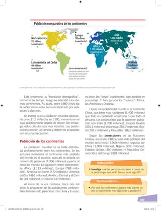 109
Este fenómeno, la “transición demográfica”,
comenzó en Europa. Luego se extendió a los de-
más continentes. Así pues, entre 1800 y hoy día
la población mundial se ha multiplicado por siete
veces y algo más.
Se estima que la población mundial alcanza-
ría unos 11,2 millardos en 2100, momento en el
cual prácticamente dejaría de crecer. Sin embar-
go, estos cálculos son muy inciertos. Las predic-
ciones carecen de certeza y deben ser aceptadas
con mucha precaución.
Población de los continentes
La población mundial no se halla distribui-
da uniformemente entre los continentes. En los
actuales momentos el continente más poblado
del mundo es el asiático, pues allí se asienta un
número de personas (4.366 millones) superior al
resto del mundo. Le siguen en orden descenden-
te: África (1.113 millones), Europa (788 millo-
nes), América del Norte (572 millones), América
del Sur (416 millones), América Central y el Cari-
be (48 millones), y Oceanía (39 millones).
Al inicio de la era cristiana, hace dos mil
años, la proporción de las poblaciones continen-
tales habrían sido parecidas. Pero Asia y Europa,
es decir, los “viejos” continentes, han perdido en
porcentaje. Y han ganado los “nuevos”: África,
las Américas y Oceanía.
El país más poblado del mundo es actualmente
China, que tiene más habitantes (1.400 millones)
que todo el continente americano o que todo el
africano. Los cinco países que le siguen en pobla-
ción son India (1.280 millones), Estados Unidos
(325,1 millones), Indonesia (255,7 millones), Bra-
sil (203,7 millones) y Paquistán (188,1 millones).
Según las proyecciones de las Naciones
Unidas, en el año 2100 el país más poblado del
mundo sería India (1.660 millones), seguida por
China (1.000 millones), Nigeria (752 millones),
Estados Unidos (450 millones) y República De-
mocrática del Congo (389 millones).
Población comparativa de los continentes
Asia
4.366millones
Densidad(hab./km²)
87,0
África
1.113millones
Densidad(hab./km²)
32,7
Oceanía
39millones
Densidad(hab./km²)
4,2
Europa
788millones
Densidad(hab./km²)
70
LatinoaméricayelCaribe
468millones
Densidad(hab./km²)
11,5
Norteamérica
572millones
Densidad(hab./km²)
12
Ladensidaddelapoblacióneselcálculo
quepermitesaberaproximadamente
cuántoshabitantes,porkilómetro
cuadrado,tienecadacontinente.
¿Quéesladensidad(hab./km²)?
Fuente: Oﬁcina de Censos de Estados Unidos de Norteamérica, datos publicados considerados hasta diciembre de 2014. Elaboración: CEN
Indagación
•	Investiga cuántas personas murieron a causa de
la peste negra que asoló Europa en el siglo XIV.
Razonamiento
•	¿Por qué los continentes y países más pobres tie-
nen un crecimiento más rápido de la población?
LA POBLACIÓN DEL MUNDO; pp.98-125.indd 109 23/4/19 14:20
 