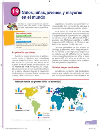 113
La población mundial ha ido creciendo en for-
ma acelerada, pero no siempre ha sido igual la
proporción de esa población según las edades.
Hace no mucho, en el año 2014, la mayor
proporción de la población mundial correspondía
a las personas de 25 a 54 años (40,78%), seguida
de los niños y niñas de 0 a 14 años (25,79%). El
grupo de 15 a 24 años correspondía al 16,61%.
Los grupos de 55 a 64 años y de 65 años en ade-
lante tenían algo más del 8% cada uno.
Las cifras presentadas de esta manera, sin
embargo, pueden verse desde otro punto de vis-
ta. Por ejemplo, si bien el grupo de las personas
de mediana edad (25 a 54 años) tiene la mayoría,
si se considera la proporción por años, el grupo
de jóvenes (15 a 24 años) es la más alta. Los
jóvenes en el mundo son el sector de edad con
más alta presencia de población.
Distribución por continentes
La población mundial no está distribuida de
manera igual en todos los continentes, de modo
que, si queremos tener una idea más exacta, los
La población por edades
Cuando se estudia el volumen de poblado-
res del mundo, un dato importante es establecer
cuántos de ellos son niños, jóvenes y adultos. Y
esto no solo por curiosidad, sino porque ello in-
fluye en la vida del trabajo, en la educación y en
los servicios de salud. Por ejemplo, en una po-
blación con mayoría de jóvenes se debe enfatizar
en el sistema educativo. Cuando la mayoría son
adultos mayores es preciso dedicar recursos a su
cuidado y a las pensiones por vejez.
19 Niños, niñas, jóvenes y mayores
en el mundo
Identiﬁcar los componentes etarios de la población
mundial: niños, niñas, jóvenes y adultos, cotejándolos
con datos, especialmente sobre salud y educación.
De 0 a 14 años
De 15 a 64 años
Más de 65 años
Población mundial por grupo de edades (en porcentajes)
Asia
Oceanía
Europa
LatinoaméricayelCaribe África
Norteamérica
20,2
67,2
12,6
28,9
64,6
6,5
41,7
55,8
3,2
15,6
68,4
16,1
24,7
54,9
10,4
27,3
66,3
6,6
Fuente: Oﬁcina de Censos de Estados Unidos de Norteamérica, datos 2015. Elaboración: CEN
¿Crees que el rendimiento escolar está ligado a la salud?
¿Por qué?
¿Cuándo se considera a un Estado como joven? ¿Cuáles
son las ventajas y desventajas de tener índices de pobla-
ción joven?
Descubriendo juntos
Conocimientos previos
Desequilibrio cognitivo
LA POBLACIÓN DEL MUNDO; pp.98-125.indd 113 23/4/19 14:20
 