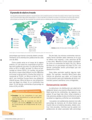 114
porcentajes que hemos conocido deben comple-
mentarse con la distribución poblacional de cada
uno de ellos.
Como puede verse en el mapa de la página
anterior, en casi todos los continentes el porcen-
taje de la población de entre 15 a 64 años fluctúa
entre un 65 y un 68% del total. En África el por-
centaje es menor (55%). En cambio, los grupos
de menor y mayor edad difieren mucho. Mientras
en Europa, el grupo de 0 a 14 años (los niños) co-
rresponde al 15,6%, en África es del 41,7%. Es
decir, que mientras Europa tiene una población
infantil escasa, África la tiene en una proporción
que casi llega a la mitad. Es un continente muy
joven. En los demás continentes el porcentaje va
entre el 24 y el 28%.
De otro lado, los mismos continentes mencio-
nados tienen también datos extremos en lo que
se refiere a los mayores, o sea, personas de 65
y más años. Mientras Europa puede considerar-
se como un continente de viejos (16,1%), África
los tiene en un porcentaje muy bajo (3,2%). Los
demás continentes tienen porcentajes que van
desde el 6 al 10%.
Estos datos permiten explicar algunas reali-
dades. Por ejemplo, mientras África tiene altos
índices de personas que salen, en Europa hay
mucha presión para que habitantes de otros con-
tinentes quieran asentarse como inmigrantes.
Consecuencias sociales
La estructura o la distribución por edad de la
población tienen una enorme influencia en la rea-
lidad social de los continentes, las regiones y los
países. El que haya más niños, niñas y jóvenes o
más personas adultas incide en la forma en que la
sociedad se organiza y enfrenta sus necesidades.
Los países con poblaciones jóvenes (con alto
porcentaje de menores de 15 años) tienen que
invertir más en el sistema educativo, deben cons-
truir más escuelas, mientras que los países con
poblaciones de edad avanzada (alto porcentaje
El promedio de edad en el mundo
Estemapagraﬁcalaedadpromediodelapoblaciónencadapaísdelmundo:esdecir,lamitaddelaspersonassonmenoresdeestaedadylamitadsonmayores.Segúnestosdatos,
elpaísmásjovendelmundoesNíger,dondelaedadpromedioes15,2años.Entotal,Áfricaeselcontinenteconmásjóvenes.EnelotroextremoseencuentranJapónyAlemania,
quesonlospaísesconmásviejos(46,1añosenpromedio).EstonospermitecontarconunreferenteparasabercómolosEstadosinvierteneneducación,saludybienestar.
Adolescentes
20 a 25 años
25 a 29 años
30 a 39 años
40 a 49 años
EstadosUnidos
promedio:37,8años
varones:36,5años
mujeres:39,2años
Ecuador
promedio:27años
varones:26,3años
mujeres:27,7años
Bolivia
promedio:23,7años
varones:22,9años
mujeres:24,4años
Níger
promedio:15,2años
varones:15,1años
mujeres:15,3años
Zimbabwe:promedio:20,35años,varones:20,4años,mujeres:20,7años
Japón
promedio:46,5años
varones:45,2años
mujeres:47,9años
Fuente: Agencia Central de Inteligencia de los Estados Unidos de Norteamérica, datos 2015. Elaboración: CEN
Aplicación del conocimiento
•	Considera con tus compañeros lo que pasa
cuando hay más jóvenes en un país que están en
edad de trabajar.
•	Compara las cifras de esperanza de vida del
Ecuador y del mundo y discute en la clase sobre
las consecuencias del envejecimiento de la po-
blación.
LA POBLACIÓN DEL MUNDO; pp.98-125.indd 114 23/4/19 14:20
 