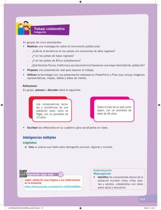 117
En grupos de cinco estudiantes:
• Realicen una investigación sobre el crecimiento poblacional.
- ¿Cuál es la tendencia en los países con economías de altos ingresos?
- ¿Y en los países de bajos ingresos?
- ¿Y en los países de África subsahariana?
- ¿Qué factores físicos, históricos y socioeconómicos favorecen una mayor densidad de población?
• Preparen una presentación oral para exponer el trabajo.
• Utilicen la tecnología con una presentación realizada en PowerPoint o Prezi que incluya imágenes
representativas, mapas, tablas y datos de interés.
Reflexionen
En grupo, piensen y discutan sobre lo siguiente:
Las consecuencias socia-
les y económicas de una
población joven como es
Níger, con un promedio de
15 años.
Sobre el caso de un país como
Japón, con un promedio de
edad de 46 años.
• Escriban las reflexiones en su cuaderno para socializarlas en clase.
Aprende algo más
‹https://www.youtube.com/watch?v=-bSSEsSGBG4›.
Japón: población muy longeva y sus implicaciones
en la economía
@
Autoevaluación
Metacognición
• Identiﬁco los componentes etarios de la
población mundial: niños, niñas, jóve-
nes y adultos, cotejándolos con datos
sobre salud y educación.
Trabajo colaborativo
Indagación
Inteligencias múltiples
Lingüística
=	Crea un poema que hable sobre demografía nacional, regional y mundial.
LA POBLACIÓN DEL MUNDO; pp.98-125.indd 117 23/4/19 14:20
 