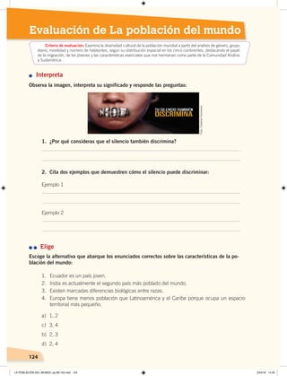 124124
Evaluación de La población del mundo
n Interpreta
Observa la imagen, interpreta su significado y responde las preguntas:
1. ¿Por qué consideras que el silencio también discrimina?
2. Cita dos ejemplos que demuestren cómo el silencio puede discriminar:
Ejemplo 1
Ejemplo 2
n	n	 Elige
Escoge la alternativa que abarque los enunciados correctos sobre las características de la po-
blación del mundo:
Criterio de evaluación: Examina la diversidad cultural de la población mundial a partir del análisis de género, grupo
etario, movilidad y número de habitantes, según su distribución espacial en los cinco continentes, destacando el papel
de la migración, de los jóvenes y las características esenciales que nos hermanan como parte de la Comunidad Andina
y Sudamérica.
1. Ecuador es un país joven.
2. India es actualmente el segundo país más poblado del mundo.
3. Existen marcadas diferencias biológicas entre razas.
4. Europa tiene menos población que Latinoamérica y el Caribe porque ocupa un espacio
territorial más pequeño.
a) 1, 2
c) 3, 4
b) 2, 3
d) 2, 4
Foto:CreativeCommons
LA POBLACIÓN DEL MUNDO; pp.98-125.indd 124 23/4/19 14:20
 