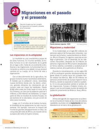 126
Las migraciones en la antigüedad
La movilidad es una característica propia de
los seres humanos. En muchos sentidos, la his-
toria humana es la del movimiento de la gente
de un lugar a otro, hasta de un continente a otro.
Gracias a las migraciones, la humanidad fue co-
nociendo su entorno y se adaptó, lo que provocó
cambios en su cuerpo, en su forma de vida y
organización.
Con el descubrimiento de la agricultura, los
grupos humanos fueron haciéndose sedentarios.
A medida que la población crecía, necesitaba
nuevos territorios donde vivir. Se dieron, enton-
ces, grandes esfuerzos de colonización por el
número cada vez mayor de habitantes. Desde
8.000 años antes de Cristo hasta el inicio de la
Era Cristiana, se cree que la población pasó de 5
millones a 250 millones de habitantes. La mayor
parte de ellos se movilizó de manera forzada, no
por factores de la naturaleza, sino por acción de
otros seres humanos.
Luego, en 2 mil años de la historia humana,
la movilidad de las poblaciones ha sido muy im-
portante. Por ejemplo, marcaron la historia del
mundo los grandes desplazamientos en Asia, las
conquistas del norte de África y la invasión de los
europeos del norte al Imperio romano.
Migraciones y modernidad
En la modernidad, en el siglo XVI, millones de
personas salieron de Europa para conquistar, casi
siempre por la fuerza, nuevos territorios en Améri-
ca, África y Oceanía. En algunos casos esa acción
llegó al genocidio. Con el desarrollo de las rela-
ciones mercantiles, alrededor de 10 millones de
personas originarias de África fueron desplazadas
en forma violenta y sometidas a esclavitud por el
sistema colonial, principalmente en América.
Durante la industrialización, en los siglos XIX
y XX se produjeron grandes desplazamientos de
gente desde el campo hacia las ciudades don-
de estaban las fábricas. Más de 50 millones de
personas provenientes de Europa migraron hacia
América, donde se expandió el sistema capitalis-
ta. En la era posindustrial cambió el sentido de
las migraciones. Europa y Estados Unidos em-
piezan a ser los principales puntos de destino de
población proveniente de América, Asia y África.
La globalización
A fines del siglo XX, las migraciones se acelera-
ron en el mundo en medio de las crisis del sistema
capitalista, ocurridas con la implantación del neo-
liberalismo en el marco de la globalización.
21 Migraciones en el pasado
y el presente
Describir el papel que han cumplido
las migraciones en el pasado y presente
de la humanidad.
Familia alemana migrante, 1929
¿Qué razones motivan al ser humano para trasladarse de
un lugar a otro, con familia o solos, tanto en la antigüedad
como en la época actual?
Las oleadas migratorias han sucedido desde el principio de
la humanidad. ¿Qué diferencias existen entre aquellas del
pasado con las que se siguen realizando en el presente?
Descubriendo juntos
Foto: Creative Commons
Conocimientos previos
Desequilibrio cognitivo
Organización de datos
•	Busca reportajes que se refieran a las migraciones
ecuatorianas por la crisis económica de 1999;
escribe las ideas principales y discútelas en clase.
MOVILIDAD DE LA POBLACIÓN; pp.126-143.indd 126 23/4/19 14:30
 
