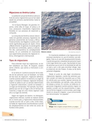 128
Migraciones en América Latina
La población actual de América Latina es
fruto de varias migraciones que se han dado
desde los primeros asentamientos hasta la
actualidad.
En la Época Aborigen, los grandes im-
perios, entre ellos el maya, el azteca y el
inca, provocaron importantes migraciones
forzadas en sus procesos de expansión y
conquista.
La conquista de América estuvo relacio-
nada con grandes procesos migratorios de
personas provenientes de Europa y África.
Posteriormente, han llegado a nuestro conti-
nente significativos grupos de Japón, China
y Medio Oriente. En general, ha venido gente
de todos los continentes, países y culturas.
Por ello, Latinoamérica es complejamente
diversa. Es un continente en movimiento
que experimenta procesos de migración in-
terna, intrarregional e internacional.
Tipos de migraciones
Para entender mejor las migraciones, se de-
ben establecer sus tipos. Al respecto, existen
varios criterios, que vamos a mencionar a con-
tinuación.
Si se toma en cuenta la duración de la esta-
día de las personas que se trasladan, se habla
de tres tipos de migración: migración definitiva,
cuando quienes salieron no retornan a su lugar de
origen o residencia habitual; migración temporal,
cuando la salida es por un período determinado;
y migración estacionaria, cuando se trasladan a
un lugar por temporadas. Por ejemplo, hay traba-
jadores que van de un lugar a otro en tiempos de
cosechas y luego de unos meses regresan cada
año a su lugar de vivienda.
Según los lugares de destino, se distinguen:
migraciones internas, cuando se realizan dentro
de un mismo país; y migraciones internacionales,
cuando ocurren de un país a otro. Entre estas,
se habla de migraciones transfronterizas cuando
los desplazamientos se dan entre las zonas de
frontera entre países.
Es importante establecer si las migraciones son
procesos voluntarios o si, por el contrario, son obli-
gados. Este es el caso del desplazamiento forzado,
cuando por guerras o desastres las personas huyen
a otro lugar dentro de su país. Hay también el caso
de personas que se ven en la necesidad de salir de
un país y van a otro para encontrar refugio, bajo
la protección de otro Estado. A estas se las llama
personas refugiadas.
Desde el punto de vista legal, encontramos:
migraciones regulares, cuando las personas pue-
den cumplir con todos los requisitos que un Esta-
do solicita para que puedan ingresar personas de
otras nacionalidades; por ejemplo, visas, permisos
de trabajo y censos. En cambio, se habla de mi-
graciones irregulares cuando quienes migran no
pueden cumplir con los requerimientos e ingre-
san en forma irregular o como turistas, para luego
residir en situación irregular y que comúnmente
son denominados “sin papeles”.
Implantación. Establecimiento.
Refugio. Asilo, acogida o amparo frente a un peligro.
Glosario
Foto: Ivonne Cruz, licencia C.C.Balseros cubanos
MOVILIDAD DE LA POBLACIÓN; pp.126-143.indd 128 23/4/19 14:30
 