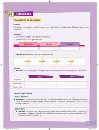 Actividades
15
Contesta
¿Facilitaron o complicaron las locomotoras y las industrias de inicios del siglo XX la vida de los seres
humanos?
Completa
En tu cuaderno, elabora los siguientes esquemas:
• Consecuencias de la gran industria.
Económicas Sociales Políticas
• Secuencia la expansión de las grandes potencias:
Compara
•	 Relaciona el mundo de ayer y de hoy con las clases sociales de inicios del siglo XX y las actuales:
AhoraAntes
Burguesía
Proletariado
Clase media
Interdisciplinariedad
Ciencias Naturales
=	Investiga sobre los efectos que tiene para la salud trabajar en condiciones laborales no adecua-
das y la manera de evitarlas: tiempo excesivo, lugares incómodos, hacinamiento, poca luz, falta
de seguridad, etc.
Coevaluación
=	Preparen, por escrito, tres preguntas sobre el tema para que sean contestadas por otro de sus
compañeros. Evalúen la experiencia: cuántos contestaron todo bien, en qué se equivocaron, qué
tema es el que más conocen, etc.
Consolidación del aprendizaje
UNIDAD UNO LIBRO 10.indd 15 23/4/19 11:37
 