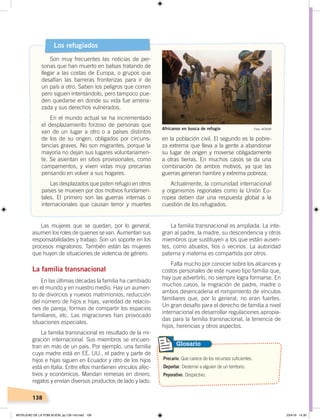 138
Las mujeres que se quedan, por lo general,
asumen los roles de quienes se van. Aumentan sus
responsabilidades y trabajo. Son un soporte en los
procesos migratorios. También están las mujeres
que huyen de situaciones de violencia de género.
La familia transnacional
En las últimas décadas la familia ha cambiado
en el mundo y en nuestro medio. Hay un aumen-
to de divorcios y nuevos matrimonios, reducción
del número de hijos e hijas, variedad de relacio-
nes de pareja, formas de compartir los espacios
familiares, etc. Las migraciones han provocado
situaciones especiales.
La familia transnacional es resultado de la mi-
gración internacional. Sus miembros se encuen-
tran en más de un país. Por ejemplo, una familia
cuya madre está en EE. UU., el padre y parte de
hijos e hijas siguen en Ecuador y otro de los hijos
está en Italia. Entre ellos mantienen vínculos afec-
tivos y económicos. Mandan remesas en dinero,
regalos y envían diversos productos de lado y lado.
Los refugiados
Son muy frecuentes las noticias de per-
sonas que han muerto en balsas tratando de
llegar a las costas de Europa, o grupos que
desafían las barreras fronterizas para ir de
un país a otro. Saben los peligros que corren
pero siguen intentándolo, pero tampoco pue-
den quedarse en donde su vida fue amena-
zada y sus derechos vulnerados.
En el mundo actual se ha incrementado
el desplazamiento forzoso de personas que
van de un lugar a otro o a países distintos
de los de su origen, obligados por circuns-
tancias graves. No son migrantes, porque la
mayoría no dejan sus lugares voluntariamen-
te. Se asientan en sitios provisionales, como
campamentos, y viven vidas muy precarias
pensando en volver a sus hogares.
Las desplazados que piden refugio en otros
países se mueven por dos motivos fundamen-
tales. El primero son las guerras internas o
internacionales que causan terror y muertes
Precario. Que carece de los recursos suficientes.
Deportar. Desterrar a alguien de un territorio.
Peyorativo. Despectivo.
Glosario
La familia transnacional es ampliada. La inte-
gran al padre, la madre, su descendencia y otros
miembros que sustituyen a los que están ausen-
tes, como abuelos, tíos o vecinos. La autoridad
paterna y materna es compartida por otros.
Falta mucho por conocer sobre los alcances y
costos personales de este nuevo tipo familia que,
hay que advertirlo, no siempre logra formarse. En
muchos casos, la migración de padre, madre o
ambos desencadena el rompimiento de vínculos
familiares que, por lo general, no eran fuertes.
Un gran desafío para el derecho de familia a nivel
internacional es desarrollar regulaciones apropia-
das para la familia transnacional, la tenencia de
hijos, herencias y otros aspectos.
en la población civil. El segundo es la pobre-
za extrema que lleva a la gente a abandonar
su lugar de origen y moverse obligadamente
a otras tierras. En muchos casos se da una
combinación de ambos motivos, ya que las
guerras generan hambre y extrema pobreza.
Actualmente, la comunidad internacional
y organismos regionales como la Unión Eu-
ropea deben dar una respuesta global a la
cuestión de los refugiados.
Foto: ACNURAfricanos en busca de refugio
MOVILIDAD DE LA POBLACIÓN; pp.126-143.indd 138 23/4/19 14:30
 