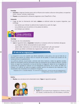 140
Investiga
•	 Consulta en algunas fuentes acerca de la influencia de nuestra cultura en otros países, en aspectos
como: música, comida y tradiciones.
• Prepara una presentación utilizando programas como PowerPoint o Prezi.
Interpreta
• Luego de leer la información del texto, elabora un editorial sobre las mujeres migrantes, que
contenga:
- Las razones que motivan la salida de las mujeres de su país de origen.
- Los problemas que encuentran en los países de destino.
- Los trabajos que realizan.
Investiga
En gruposs de cinco estudiantes:
• Lean el siguiente texto y respondan mediante un consenso entre los miembros del grupo:
- ¿La migración afecta exclusivamente al país emisor?
- ¿Quién debe implicarse en el control de las migraciones? ¿De qué manera?
- ¿Creen que deben controlarse las migraciones? ¿Cómo? ¿Por qué?
El reto de las migraciones
La emigración no es una cuestión que afecta solamente a unos pocos, sino que se trata de un
proceso cuyos efectos se irradian hacia el conjunto de los países, lo mismo que sucede con las
consecuencias de la globalización.
Las políticas públicas encaminadas a afrontar este tema implican a todos los agentes sociales:
desde las autoridades políticas pertinentes hasta los empresarios de los países de destino, quienes
tienen un papel muy importante a la hora de facilitar la integración laboral de los inmigrantes en
condiciones de igualdad en relación con los trabajadores autóctonos. Por su parte, las ONG con-
tribuyen a la creación de redes de acogida y prestan servicio de asistencia que responden a las
necesidades más inmediatas de la población inmigrante.
Adaptado de: M. C. González Rabanal, “El control de la migraciones: ¿uno de los retos de la globalización?”,
en Migraciones y exilios, Cuadernos AEMIC, 2004.
Trabajo colaborativo
Aplicación del conocimiento
Autoevaluación
Metacognición
•	 Explico los principales ﬂujos migratorios en América Latina,
sus causas y consecuencias y sus diﬁcultades y conﬂictos.
Grafica
• Realiza una caricatura de la diversidad racial. Sigue el siguiente ejemplo:
MOVILIDAD DE LA POBLACIÓN; pp.126-143.indd 140 23/4/19 14:30
 