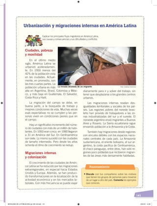 141
Urbanización y migraciones internas en América Latina
Explicar los principales ﬂujos migratorios en América Latina,
sus causas y consecuencias y sus diﬁcultades y conﬂictos.
Ciudades, pobreza
y movilidad
En el último medio
siglo, América Latina se
urbanizó aceleradamen-
te. En 1950 menos del
42% de la población vivía
en las ciudades. Actual-
mente, en promedio, son
las tres cuartas partes. La
población urbana es más
alta en Argentina, Brasil, Colombia y Méxi-
co, y más baja en Guatemala, El Salvador,
Costa Rica y Haití.
La migración del campo se debe, en
buena parte, a la búsqueda de trabajo y
mejores condiciones de vida. Muchas veces
esas expectativas no se cumplen y las per-
sonas viven en condiciones peores que en
el campo.
Hay un significativo incremento del núme-
ro de ciudades con más de un millón de habi-
tantes. En 1950 eran cinco; en 1990 llegaron
a 31 en América del Sur. En Centroamérica
son siete. Lo mismo sucedió con las ciudades
de tamaño intermedio. Pero desde los años
ochenta el ritmo de crecimiento se redujo.
Migraciones internas
y colonización
El crecimiento de las ciudades de Améri-
ca Latina se ha reducido por las migraciones
extrarregionales, en especial hacia Estados
Unidos y Europa. Además, se han produci-
do transformaciones en la localización de la
actividad económica y en los mercados la-
borales. Con más frecuencia se puede viajar
diariamente para ir y volver del trabajo, sin
tener que desplazarse a los grandes centros
urbanos.
Las migraciones internas revelan des-
igualdades territoriales y sociales de los paí-
ses. Las regiones pobres del noreste brasi-
leño han provisto de trabajadores a las zo-
nas industrializadas del sur y el sureste. El
noroeste argentino envió migrantes a Buenos
Aires y Rosario. La Sierra ecuatoriana sigue
enviando población a la Amazonía y la Costa.
También hay migraciones desde regiones
con vínculos débiles con los espacios nacio-
nales centrales de cada país. La Amazonía
sudamericana, el oriente boliviano, el sur ar-
gentino, la costa pacífica de Centroamérica,
el chaco paraguayo, entre otras, han sido re-
giones poco pobladas que recibieron migran-
tes de las áreas más densamente habitadas.
Foto: Creative CommonsLa mirada desolada de un migrante
Razonamiento
•	Discute con tus compañeros sobre los motivos
que tienen los grupos de personas para moverse
de un lugar a otro del país. Comenta los ejemplos
que conoces.
MOVILIDAD DE LA POBLACIÓN; pp.126-143.indd 141 23/4/19 14:30
 