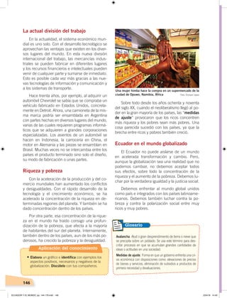 146
La actual división del trabajo
En la actualidad, el sistema económico mun-
dial es uno solo. Con el desarrollo tecnológico se
aprovechan las ventajas que existen en los diver-
sos lugares del mundo. En esta nueva división
internacional del trabajo, las mercancías indus-
triales se pueden fabricar en diferentes lugares
y los recursos financieros e intelectuales pueden
venir de cualquier parte y sumarse de inmediato.
Esto es posible cada vez más gracias a las nue-
vas tecnologías de información y comunicación y
a los sistemas de transporte.
Hace treinta años, por ejemplo, al adquirir un
automóvil Chevrolet se sabía que se compraba un
vehículo fabricado en Estados Unidos, concreta-
mente en Detroit. Ahora, una camioneta de la mis-
ma marca podría ser ensamblada en Argentina
con partes hechas en diversos lugares del mundo,
varias de las cuales requieren programas informá-
ticos que se adquieren a grandes corporaciones
especializadas. Los asientos de un automóvil se
hacen en Indonesia, la carrocería en China, el
motor en Alemania y las piezas se ensamblan en
Brasil. Muchas veces no se intercambia entre los
países el producto terminado sino solo el diseño,
su modo de fabricación o unas partes.
Riqueza y pobreza
Con la aceleración de la producción y del co-
mercio mundiales han aumentado los conflictos
y desigualdades. Con el rápido desarrollo de la
tecnología y el crecimiento económico, se ha
acelerado la concentración de la riqueza en de-
terminadas regiones del planeta. Y también se ha
dado concentración dentro de los países.
Por otra parte, esa concentración de la rique-
za en el mundo ha traído consigo una profun-
dización de la pobreza, que afecta a la mayoría
de habitantes del sur del planeta. Internamente,
también dentro de los países, aun de los más po-
derosos, ha crecido la pobreza y la desigualdad.
Sobre todo desde los años ochenta y noventa
del siglo XX, cuando el neoliberalismo llegó al po-
der en la gran mayoría de los países, las “medidas
de ajuste” provocaron que los ricos concentren
más riqueza y los pobres sean más pobres. Una
cosa parecida sucedió con los países, ya que la
brecha entre ricos y pobres también creció.
Ecuador en el mundo globalizado
El Ecuador no puede aislarse de un mundo
en acelerada transformación y cambio. Pero,
aunque la globalización sea una realidad que no
podemos cambiar, no debemos aceptar todos
sus efectos, sobre todo la concentración de la
riqueza y el aumento de la pobreza. Debemos lu-
char por la verdadera igualdad y la justicia social.
Debemos enfrentar al mundo global unidos
como país e integrados con los países latinoame-
ricanos. Debemos también luchar contra la po-
breza y contra la polarización social entre muy
ricos y muy pobres.
Avalancha. Alud o gran desprendimiento de tierra o nieve que
se precipita sobre un poblado. Se usa este término para des-
cribir procesos en que se acumulan grandes cantidades de
ideas o actitudes en una sociedad.
Medidas de ajuste. Forma en que un gobierno enfrenta una cri-
sis económica con disposiciones como: elevaciones de precios
de bienes y servicios, eliminación de subsidios a productos de
primera necesidad y devaluaciones.
Glosario
Una mujer himba hace la compra en un supermercado de la
ciudad de Opuwo, Namibia, África Foto: Enrique López
Aplicación del conocimiento
•	Elabora un gráfico e identifica con ejemplos los
aspectos positivos, necesarios y negativos de la
globalización. Discútelo con tus compañeros.
ECUADOR Y EL MUNDO; pp. 144-179.indd 146 23/4/19 14:40
 
