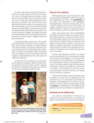 155
La mayor parte de los pobres de América La-
tina vive en áreas rurales. Son 62% de la pobla-
ción rural. La pobreza extrema también es más
alta en el campo (38%) que en la ciudad (13%).
Los niños y niñas están más afectados por la po-
breza que los adultos: 44% de las niñas y niños
latinoamericanos son pobres en comparación con
29% de los adultos. Eso ocurre porque las familias
pobres son más grandes. La educación es un fac-
tor estrechamente relacionado con la pobreza. En
muchos países de la región, los adultos que viven
en familias pobres no han terminado la educación
primaria y, en muchos casos, no llegan a tener tres
años de estudios.
La pobreza también afecta más a las mujeres
que a los hombres, sobre todo en las ciudades. El
30% de las mujeres urbanas son pobres frente al
25% de los hombres. La pobreza en América Lati-
na y el Caribe tiene un componente étnico impor-
tante. En países como Bolivia, Brasil, Guatemala
o Perú la pobreza es dos veces mayor entre los
indígenas o descendientes de africanos que en el
resto de la población.
La reducción más importante en los porcenta-
jes de pobreza se produjo en Bolivia y Brasil, don-
de excedieron los tres puntos por año, seguidos
de Honduras, Paraguay y Venezuela, que supera-
ron los dos puntos porcentuales por año.
Causas de la pobreza
Mucha gente piensa que la pobreza se expli-
ca por razones individuales. Se dice que unos son
más trabajadores que otros, más persistentes en
sus metas, más afortunados o más inteligentes.
Todo dependería, al menos en buena parte, de una
“actitud” personal ante la vida. Pero existen, en
realidad, terribles “trampas” de la pobreza que la
hacen resistente y vuelven muy difícil salir de ella.
Quien nace pobre tiene menos posibilidades
de estudiar. Incluso si estudia, al no poder alimen-
tarse adecuadamente, puede aprovechar menos.
Si a veces puede estudiar, tiene que abandonar su
educación para trabajar desde muy temprano. No
puede comprar libros o acceder a internet o em-
plearse en trabajos calificados. Sus hijos repiten la
misma situación. Suelen darse ejemplos que con-
tradicen lo afirmado, pero se trata de excepciones
que nunca faltan.
Cuando hay desastres naturales, los pobres
son los más afectados. Sus casas están ubicadas
en los terrenos más peligrosos, con menos servi-
cios sanitarios, más propensos a la propagación
de enfermedades. Todas las desventajas se acu-
mulan. Sus oportunidades están dramáticamente
restringidas. Cuando hay problemas económicos
en un país, son los primeros en sufrir las conse-
cuencias porque no tienen ahorros y sus trabajos
son los primeros en perderse.
Aunque puede haber causas personales para
la pobreza, es ante todo la organización de la
sociedad la que crea barreras muy difíciles de
franquear: la desigualdad es una de las más po-
derosas. Frente a todas las desventajas juntas,
la inventiva, la flexibilidad y la tenacidad de los
pobres es lo único que explica su supervivencia.
Aumento de las diferencias
La creciente concentración mundial de la
producción y del conocimiento en un puñado de
países, ha provocado el aumento de las desigual-
La pobreza no es solo un estado ﬁnanciero. Ser pobre afecta
la vida de muchas maneras. La pobreza niega la esperanza
de vida, alfabetización, calidad de vida de los niños, entre
otras cosas Foto: Claudia Zuserco
Aplicación del conocimiento
•	Elabora un collage con datos sobre la pobreza
en el mundo.
ECUADOR Y EL MUNDO; pp. 144-179.indd 155 23/4/19 14:40
 