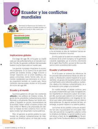 160
y ha rechazado la idea de mantener fuerzas ex-
tranjeras en el territorio nacional.
En el Ecuador se ha visto con simpatía e interés
el proceso de la Unión Europea y se ha generado
creciente expectativa por el enorme crecimiento
de la región Asia-Pacífico, ya que se dice que ella
será el centro económico del mundo.
Ecuador y Latinoamérica
En el Ecuador se sintieron las influencias de
los procesos latinoamericanos desde los años se-
senta. La Revolución cubana impactó en la socie-
dad toda. Los grupos de izquierda tuvieron a Cuba
y a Fidel Castro como referentes políticos. La dere-
cha, aliada a los intereses norteamericanos, vio a
la revolución como peligro y la combatió.
En nuestro tiempo, el debate continúa, pero
se acepta ampliamente que Cuba ha logrado éxi-
tos importantes en educación y salud. Se ve bien,
por ello, que ese país colabore con el nuestro con
equipos de alfabetizadores o con brigadas de mé-
dicos que tratan enfermedades como el cólera y
otras epidemias. En algunos sectores del país, sin
embargo, se ponen reparos a su sistema político.
Las luchas de los pueblos contra las dictadu-
ras han sido muy populares en el Ecuador. Ade-
más del caso de los insurgentes cubanos contra
la dictadura de Batista, la opinión pública nacio-
nal estuvo a favor de los sandinistas en Nicara-
gua y del Frente Farabundo Martí en El Salvador.
Implicaciones globales
A lo largo del siglo XX, el Ecuador se insertó
cada vez más profundamente en el mercado mun-
dial. Por ello, los grandes conflictos internacionales
tuvieron mucha repercusión en nuestro país.
Las guerras mundiales impactaron la econo-
mía ecuatoriana. En la Guerra Fría el país tomó
partido por Estados Unidos y llegó inclusive a
romper relaciones con la Unión Soviética y los
países comunistas. Como hemos visto, las co-
rrientes neoliberales que dominaron en el mun-
do impactaron también en nuestro país. Varios
conflictos internacionales inciden en el Ecuador
de inicios del siglo XXI.
Ecuador y el mundo
Sucesivos gobiernos del país han mantenido
adhesión a las políticas de Estados Unidos. Al-
gunos de los presidentes norteamericanos como
Kennedy y actualmente Obama han tenido sim-
patías y respaldo en grupos representativos de
la sociedad. Haber cedido a Estados Unidos una
base militar en Manta y las propuestas de cele-
brar un tratado de libre comercio (TLC) con Es-
tados Unidos han despertado mucha polémica.
Pero, en general, la opinión pública ha cues-
tionado las políticas norteamericanas de inter-
vención en América Latina o el resto del mundo
27 Ecuador y los conflictos
mundiales
Reconocer la inﬂuencia que han tenido en el
Ecuador los conﬂictos mundiales recientes y el
papel que ha tenido en ellos nuestro país.
Foto: El ComercioMarcha contra la deuda externa
¿Qué se necesita para enfrentar una guerra?
¿A qué sector podrían destinar las naciones el dinero
de las guerras?
Descubriendo juntos
Conocimientos previos
Desequilibrio cognitivo
ECUADOR Y EL MUNDO; pp. 144-179.indd 160 23/4/19 14:40
 