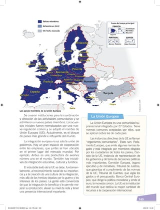 165
Se crearon instituciones para la coordinación
y dirección de las actividades comunitarias y se
admitieron a nuevos países miembros. Los acuer-
dos iniciales fueron reemplazados por una nue-
va regulación común y se adoptó el nombre de
Unión Europea (UE). Actualmente, es el bloque
de países más grande e influyente del mundo.
La integración europea no es solo la unión de
gobiernos. Hay un gran espacio de cooperación
entre las empresas, que juntas se han ubicado
en el primer lugar del mercado mundial. Por
ejemplo, Airbus es una productora de aviones
número uno en el mundo. También hay iniciati-
vas de integración educativa, cultural y turística.
El indudable éxito de la UE se debe, fundamen-
talmente, al reconocimiento social de su importan-
cia y a la creación de una cultura de la integración,
más allá de las heridas dejadas por la guerra y los
intereses de los países. La gente está convencida
de que la integración le beneficia y le permite me-
jorar su producción, elevar su nivel de vida y tener
una presencia internacional importante.
La Unión Europea
La Unión Europea es una comunidad su-
pranacional integrada por 27 Estados. Tiene
normas comunes aceptadas por ellos, que
se aplican sobre las de cada país.
Las instancias directivas de la UE se llaman
“organismos comunitarios”. Estas son: Parla-
mento Europeo, que emite algunas normas le-
gales y está integrado por miembros elegidos
por los ciudadanos de todos los países; Con-
sejo de la UE, instancia de representación de
los gobiernos y de toma de decisiones políticas
más importantes; Comisión Europea, órgano
ejecutivo y de iniciativas; Tribunal de Justicia,
que garantiza el cumplimiento de las normas
de la UE; Tribunal de Cuentas, que vigila los
gastos y el presupuesto; Banco Central Euro-
peo, que dirige la política monetaria y emite el
euro, la moneda común. La UE es la institución
del mundo que dedica la mayor cantidad de
recursos a la cooperación internacional.
Los países miembros de la Unión Europea
Elaboración:CEN
ECUADOR Y EL MUNDO; pp. 144-179.indd 165 23/4/19 14:40
 