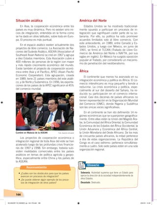 166
Situación asiática
En Asia, la cooperación económica entre los
países es muy dinámica. Pero no existen sino ini-
cios de integración, entendida en la forma como
se ha dado en otras latitudes, sobre todo en Euro-
pa. El proceso es más puntual.
En el espacio asiático existen actualmente dos
proyectos de libre comercio. La Asociación de Na-
ciones del Sudeste Asiático, ASEAN (Association of
Southeast Asian Nations) se creó en 1967 y agrupa
a diez Estados miembros. Esta Asociación cubre a
400 millones de personas de la región con mayor
y más rápido crecimiento económico del mundo.
Existe también el proyecto de cooperación econó-
mica entre Asia y el Pacífico, APEC (Asian Pacific
Economic Cooperation). Esta agrupación, creada
en 1989, tiene 21 países miembros del este asiáti-
co, y de Norte y Sudamérica. En 1996, las exporta-
ciones de los países de la APEC significaron el 45%
del comercio mundial.
Los proyectos de cooperación económica o
integración regional de toda Asia del este se han
acelerado luego de las profundas crisis financie-
ras de 1997 y 1998. Sin embargo, todavía sub-
sisten rivalidades comerciales entre los países
asiáticos en temas de política agrícola y geopo-
lítica, especialmente entre China y los países de
la ASEAN.
América del Norte
Estados Unidos se ha mostrado tradicional-
mente opuesto a participar en procesos de in-
tegración que signifiquen ceder parte de su so-
beranía. Por ello, su política ha sido promover
acuerdos limitados solo al libre comercio. Con
este antecedente, en 1989, entre Canadá y Es-
tados Unidos, y luego con México, en junio de
1991, se firmó el TLCAN (Tratado de Libre Co-
mercio de América del Norte o NAFTA, por sus
siglas en inglés). En México ha surgido oposición
popular al Tratado, por considerarlo un mecanis-
mo de penetración del neoliberalismo.
África
El continente que menos ha avanzado en su
integración económica y política es África. El co-
mercio interafricano es muy pequeño y tiende a
reducirse. La crisis económica y política, espe-
cialmente al sur del desierto del Sahara, ha re-
ducido su participación en el comercio interna-
cional. Casi dos decenas de países africanos no
tienen representación en la Organización Mundial
del Comercio (OMC), donde Nigeria y Sudáfrica
son las únicas voces significativas.
En el continente se han ido definiendo 14 re-
giones económicas que se superponen geográfica-
mente. Entre ellas están la Unión del Magreb Ára-
be, la Comunidad del África Oriental, la Comunidad
Económica de los Estados del África Occidental, la
Unión Aduanera y Económica del África Central,
la Unión Monetaria del Oeste Africano. De los más
de cincuenta países africanos, la mitad pertenece
a dos de estas organizaciones. La República del
Congo es el caso extremo: pertenece simultánea-
mente a cuatro. Solo siete países están en una sola
organización regional.
Soberanía. Autoridad suprema que tiene un Estado para
ejercer la dirección de la sociedad independientemente de
otros Estados.
Devastado. Destruido.
Glosario
Foto: Spanish.xinhuanetCumbre en Malasia de la ASEAN
Razonamiento
•	¿Cuáles son los obstáculos para que los países
avancen en procesos de integración?
•	¿Se puede obtener algún ejemplo de los proce-
sos de integración de otros países?
ECUADOR Y EL MUNDO; pp. 144-179.indd 166 23/4/19 14:40
 