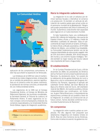 170
aplicación de los compromisos comunitarios. A
esto hay que añadir la separación de Venezuela.
Las fortalezas de la CAN han sido el manteni-
miento de las metas integracionistas, el desarrollo
de un sentido de pertenencia, avances significa-
tivos en el comercio entre los países miembros,
la aprobación de normas comunes y el desarrollo
de una institucionalidad andina.
Los organismos de la CAN son el Consejo
Presidencial Andino, el Consejo de Ministros de
Relaciones Exteriores, las reuniones ministeriales,
la Secretaría General, el Tribunal de Justicia y el
Parlamento Andino. A estos organismos se su-
man consejos como el empresarial y el laboral, los
convenios especializados y la Universidad Andina
Simón Bolívar, órgano de integración académica.
Hacia la integración sudamericana
La integración no es solo un esfuerzo por eli-
minar barreras fiscales e intensificar el comercio
y la producción. Es también un vehículo de arti-
culación de nuestros países para actuar juntos en
el panorama mundial de la globalización. Ningún
país puede presentarse solo ante el continente y el
mundo. Sudamérica unida tendría real capacidad
para negociar en un nuevo escenario mundial.
Si toda Sudamérica fuera una confederación
tendría 361 millones de habitantes, más que los de
Estados Unidos y Rusia, y 17 millones y medio de
kilómetros cuadrados de extensión. Sería el sub-
continente de mayor tamaño en la tierra. El Produc-
to Interno Bruto unificado ascendería a $ 973.000
millones de dólares, una cantidad muy respetable.
La Comunidad Sudamericana tendría una de las
mayores diversidades de vida animal y vegetal: más
de 10% de la tierra cultivable, 30% de los bosques
del mundo y una enorme riqueza ictiológica. Ten-
dría también la mayor reserva del recurso natural
más importante del futuro: el agua dulce.
El establecimiento
En la Cumbre Presidencial de Cuzco, el 8 de
diciembre de 2004, los presidentes de América
del Sur formaron la Comunidad Sudamericana de
Naciones. Su declaración decía: “en ocasión de
la celebración de las gestas libertarias de Junín y
Ayacucho y de la convocatoria del Congreso An-
fictiónico de Panamá, siguiendo el ejemplo del
Libertador Simón Bolívar, del Gran Mariscal de
Ayacucho Antonio José de Sucre, del Libertador
José de San Martín, de nuestros pueblos y héroes
independentistas que construyeron, sin fronte-
ras, la gran Patria Americana, e interpretando las
aspiraciones y anhelos de sus pueblos a favor de
la integración, la unidad y la construcción de un
futuro común, hemos decidido conformar la Co-
munidad Sudamericana de Naciones”.
Un compromiso
La integración entre nuestros países es com-
plicada. Por ello, algunos han propuesto que
deberíamos integrarnos con Estados Unidos en
ALCA, Área de Libre Comercio de las Américas.
Como esta iniciativa no avanzó, los gobiernos nor-
VENEZUELA
COLOMBIA
ECUADOR
PERÚ
BOLIVIA
La Comunidad Andina
Elaboración: CEN
Razonamiento
•	Piensa en las ventajas de una Latinoamérica
unida.
ECUADOR Y EL MUNDO; pp. 144-179.indd 170 23/4/19 14:40
 