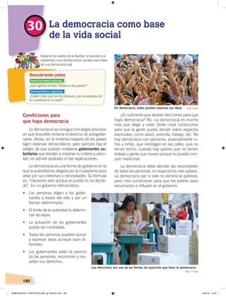 180
Condiciones para
que haya democracia
La democracia se consigue con largos procesos
en que el pueblo reclama el derecho de autogober-
narse. Ahora, en la inmensa mayoría de los países
rigen sistemas democráticos, pero siempre hay el
peligro de que puedan instalarse gobernantes au-
toritarios que tienden a imponer su criterio y volun-
tad, sin admitir protestas ni dar explicaciones.
La democracia es una forma de gobierno en la
que la autoridad es elegida por la ciudadanía para
velar por sus intereses y necesidades. Su fórmula
es: “Hacemos esto porque el pueblo lo ha decidi-
do”. En un gobierno democrático:
• Las personas eligen a los gober-
nantes a través del voto y por un
tiempo determinado.
• El límite de la autoridad lo determi-
nan las leyes.
• La actuación de los gobernantes
puede ser controlada.
• Todas las personas pueden opinar
y expresar ideas aunque sean di-
ferentes.
• Los gobernantes están al servicio
de las personas, reconocen y res-
petan sus derechos.
¿Es suficiente que existan elecciones para que
haya democracia? No. La democracia es mucho
más que elegir y votar. Debe crear condiciones
para que la gente pueda decidir sobre aspectos
esenciales, como salud, vivienda, trabajo, etc. No
hay democracia con personas, especialmente ni-
ños y niñas, que mendigan en las calles, que no
tienen techo; cuando hay padres que no tienen
trabajo y gente que muere porque no puede com-
prar medicinas.
La democracia debe atender las necesidades
de todas las personas, en especial las más pobres.
La democracia por sí sola no elimina la pobreza,
pero crea condiciones para que los pobres sean
escuchados e influyan en el gobierno.
30 La democracia como base
de la vida social
Destacar los valores de la libertad, la equidad y la
solidaridad como fundamentos sociales esenciales
de una democracia real.
Las elecciones son una de las formas de expresión que tiene la democracia
Foto: El Diario
Foto: AndesEn democracia, todos pueden expresar sus ideas
¿Qué signiﬁca la frase “Gobierno del pueblo”?
¿Cuáles crees que son los intereses y las necesidades de
la ciudadanía en Ecuador?
Descubriendo juntos
Conocimientos previos
Desequilibrio cognitivo
DEMOCRACIA Y PARTICIPACIÓN; pp.180-201.indd 180 23/4/19 14:53
 