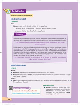 Actividades
20
Ubica
•	 Dibuja un mapa con la división política de Europa y Asia:
- Los países de la “Triple Entente”: Alemania, Austria-Hungría e Italia.
- Los países aliados: Gran Bretaña, Francia y Rusia.
Existen diversos tipos de alianzas. Las alianzas que hemos abordado para comprender el de-
sarrollo de la Primera Guerra Mundial respondían a intereses colonialistas y expansionistas.
¿Qué intereses deben primar en los tratados y alianzas que firmamos con otros países
latinoamericanos?
Con el devenir de la Gran Guerra y los hombres combatiendo en el frente, las mujeres tuvieron
que ocuparse de las fábricas para producir armamentos. Eso exigía todo tipo de trabajos con
una paga inferior a la de los hombres. Al finalizar la guerra, los hombres se reincorporaron
al trabajo en las fábricas y desplazaron a las mujeres que, hasta entonces, carecían de de-
rechos: al trabajo, al sufragio, a una remuneración justa y equitativa. Esto desembocó en la
lucha de las mujeres por la igualdad de derechos.
¿Qué cambios han permitido la incorporación de las mujeres en el ámbito laboral formal?
¿Qué cambios crees que hacen falta?
Reflexiona
Analiza
•	 Reflexiona acerca del siguiente término contradictorio: “paz armada”.
•	 Establece analogías que ilustren la incongruencia del concepto. Por ejemplo, armas son a la paz
como abuso a justicia.
Aprende algo más
‹https://www.youtube.com/watch?v=xSqbk3_YjeU›.
La paz armada en la Primera Guerra Mundial
@
Interdisciplinariedad
Cartografía
Explica
•	 Narra cómo el asesinato del archiduque Francisco Fernando de Austria encendió la chispa de la
Primera Guerra Mundial.
Interdisciplinariedad
Lenguaje
Heteroevaluación
=	Revisa la información anotada en el pape-
lógrafo generada durante la anticipación.
Determina qué enunciados, datos, fechas,
opiniones, etc., son correctos. Corrige
aquellos que no lo son.
Consolidación del aprendizaje
UNIDAD UNO LIBRO 10.indd 20 23/4/19 11:37
 