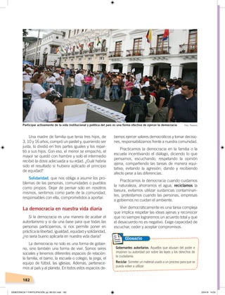 182
Una madre de familia que tenía tres hijos, de
3, 10 y 16 años, compró un pastel y, queriendo ser
justa, lo dividió en tres partes iguales y los repar-
tió a sus hijos. Con eso, el menor se empachó, el
mayor se quedó con hambre y solo el intermedio
recibió la dosis adecuada a su edad. ¿Cuál habría
sido el resultado si hubiera aplicado el principio
de equidad?
Solidaridad, que nos obliga a asumir los pro-
blemas de las personas, comunidades o pueblos
como propios. Dejar de pensar solo en nosotros
mismos, sentirnos como parte de la comunidad,
responsables con ella, comprometidos a aportar.
La democracia en nuestra vida diaria
Si la democracia es una manera de acabar el
autoritarismo y si da una base para que todas las
personas participemos, si nos permite poner en
práctica la libertad, igualdad, equidad y solidaridad,
¿no sería bueno aplicarla en nuestra vida diaria?
La democracia no solo es una forma de gobier-
no, sino también una forma de vivir. Somos seres
sociales y tenemos diferentes espacios de relación:
la familia, el barrio, la escuela o colegio, la jorga, el
equipo de fútbol, las iglesias. Además, pertenece-
mos al país y al planeta. En todos estos espacios de-
bemos ejercer valores democráticos y tomar decisio-
nes, responsabilizarnos frente a nuestra comunidad.
Practicamos la democracia en la familia o la
escuela incentivando el diálogo, diciendo lo que
pensamos, escuchando, respetando la opinión
ajena; compartiendo las tareas de manera equi-
tativa; evitando la agresión; dando y recibiendo
afecto pese a las diferencias.
Practicamos la democracia cuando cuidamos
la naturaleza, ahorramos el agua, reciclamos la
basura, evitamos utilizar sustancias contaminan-
tes, protestamos cuando las personas, empresas
o gobiernos no cuidan el ambiente.
Vivir democráticamente es una tarea compleja
que implica respetar las ideas ajenas y reconocer
que no siempre lograremos un acuerdo total y que
el desacuerdo no es negativo. Exige capacidad de
escuchar, ceder y aceptar compromisos.
Gobernantes autoritarios. Aquellos que abusan del poder e
imponen su autoridad por sobre las leyes y los derechos de
la ciudadanía.
Reciclar. Someter un material usado a un proceso para que se
pueda volver a utilizar.
Glosario
Participar activamente de la vida institucional y política del país es una forma efectiva de ejercer la democracia Foto: Plazeros
DEMOCRACIA Y PARTICIPACIÓN; pp.180-201.indd 182 23/4/19 14:53
 