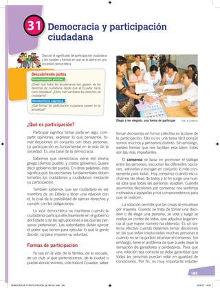 185
tomar decisiones en forma colectiva es la clave de
la participación. Ello no es una tarea fácil porque
somos muchos y pensamos distinto. Sin embargo,
existen formas que nos facilitan esta labor. Estas
son las más importantes:
El consenso se basa en promover el diálogo
entre las personas, escuchar las diferentes opcio-
nes, valorarlas y escoger en conjunto lo más con-
veniente para todas. Hay consenso cuando escu-
chamos las ideas de todos y al fin surge una nue-
va idea que todas las personas aceptan. Cuando
asumimos decisiones por consenso nos sentimos
motivados a apoyarlas y nos comprometemos para
que se realicen.
La votación permite que las cosas se resuelvan
por mayoría. Cuando se trata de tomar una deci-
sión o de elegir una persona, se vota y luego se
realiza un conteo de votos, que adjudica la ganan-
cia al que mayor número ha obtenido. Es un sis-
tema efectivo cuando debemos tomar decisiones
en las que están involucradas muchas personas o
cuando no se ha podido alcanzar el consenso. Sin
embargo, tiene el problema de que puede dejar la
sensación de ganadores y perdedores. Para que
una votación sea correcta se debe garantizar que
todas las personas puedan votar en igualdad de
condiciones. Por fin, es muy importante estable-
¿Qué es participación?
Participar significa tomar parte en algo, com-
partir opiniones, expresar lo que pensamos, to-
mar decisiones en conjunto con otras personas.
La participación es fundamental en la vida de la
sociedad. Es una base de la democracia.
Sabemos que democracia viene del idioma
griego (demos: pueblo, y cratos: gobierno). Quiere
decir gobierno del pueblo. En otras palabras, esto
significa que las decisiones fundamentales deben
tomarlas los ciudadanos y ciudadanas mediante
su participación.
También sabemos que ser ciudadano es ser
miembro de un Estado y tener una relación con
él, lo cual da la posibilidad de ejercer derechos y
cumplir con las obligaciones.
La vida democrática se mantiene cuando la
ciudadanía participa efectivamente en el gobierno
del Estado o de las agrupaciones a las que las per-
sonas pertenecen. Las autoridades deber ejercer
el poder que tienen para ejecutar lo que la gente
decide, no para imponer su voluntad.
Formas de participación
Ya sea en la vida de la familia, de la escuela,
de un club al que pertenecemos, de la ciudad o
pueblo donde vivimos, o de todo el Ecuador, saber
31 Democracia y participación
ciudadana
Discutir el signiﬁcado de participación ciudadana
y los canales y formas en que se la ejerce en una
sociedad democrática.
Elegir y ser elegido, una forma de participar Foto: El Comercio
¿Crees que todos los ecuatorianos han gozado de los
derechos de ciudadanía desde que el Ecuador nació
como república? ¿Cómo han cambiado los derechos de
ciudadanía?
¿Qué formas de participación ciudadana existen en la
actualidad?
Descubriendo juntos
Conocimientos previos
Desequilibrio cognitivo
DEMOCRACIA Y PARTICIPACIÓN; pp.180-201.indd 185 23/4/19 14:53
 