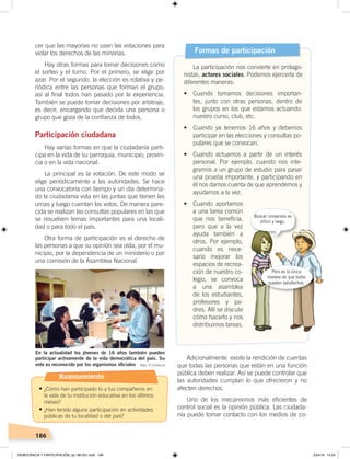 186
cer que las mayorías no usen las votaciones para
violar los derechos de las minorías.
Hay otras formas para tomar decisiones como
el sorteo y el turno. Por el primero, se elige por
azar. Por el segundo, la elección es rotativa y pe-
riódica entre las personas que forman el grupo;
así al final todos han pasado por la experiencia.
También se puede tomar decisiones por arbitraje,
es decir, encargando que decida una persona o
grupo que goza de la confianza de todos.
Participación ciudadana
Hay varias formas en que la ciudadanía parti-
cipa en la vida de su parroquia, municipio, provin-
cia o en la vida nacional.
La principal es la votación. De este modo se
elige periódicamente a las autoridades. Se hace
una convocatoria con tiempo y un día determina-
do la ciudadanía vota en las juntas que tienen las
urnas y luego cuentan los votos. De manera pare-
cida se realizan las consultas populares en las que
se resuelven temas importantes para una locali-
dad o para todo el país.
Otra forma de participación es el derecho de
las personas a que su opinión sea oída, por el mu-
nicipio, por la dependencia de un ministerio o por
una comisión de la Asamblea Nacional.
Adicionalmente existe la rendición de cuentas
que todas las personas que están en una función
pública deben realizar. Así se puede controlar que
las autoridades cumplan lo que ofrecieron y no
afecten derechos.
Uno de los mecanismos más eficientes de
control social es la opinión pública. Las ciudada-
nía puede tomar contacto con los medios de co-
Formas de participación
La participación nos convierte en protago-
nistas, actores sociales. Podemos ejercerla de
diferentes maneras:
•	 Cuando	 tomamos	 decisiones	 importan-
tes, junto con otras personas, dentro de
los grupos en los que estamos actuando:
nuestro curso, club, etc.
•	 Cuando	 ya	 tenemos	 16	 años	 y	 debemos	
participar en las elecciones y consultas po-
pulares que se convocan.
•	 Cuando	 actuamos	 a	 partir	 de	 un	 interés	
personal. Por ejemplo, cuando nos inte-
gramos a un grupo de estudio para pasar
una prueba importante, y participando en
él nos damos cuenta de que aprendemos y
ayudamos a la vez.
•	 Cuando	 aportamos	
a una tarea común
que nos beneficia,
pero que a la vez
ayuda también a
otros. Por ejemplo,
cuando es nece-
sario mejorar los
espacios de recrea-
ción de nuestro co-
legio, se convoca
a una asamblea
de los estudiantes,
profesores y pa-
dres. Allí se discute
cómo hacerlo y nos
distribuimos tareas.
En la actualidad los jóvenes de 16 años también pueden
participar activamente de la vida democrática del país. Su
voto es reconocido por los organismos oﬁciales
Buscar consensos es
difícil y largo.
Pero es la única
manera de que todos
queden satisfechos.
Foto: El Comercio
Razonamiento
•	¿Cómo han participado tú y tus compañeros en
la vida de tu institución educativa en los últimos
meses?
•	¿Han tenido alguna participación en actividades
públicas de tu localidad o del país?
DEMOCRACIA Y PARTICIPACIÓN; pp.180-201.indd 186 23/4/19 14:53
 