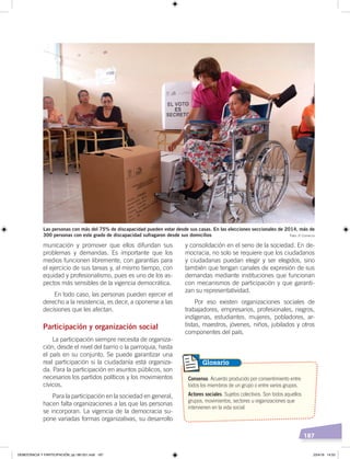 187
municación y promover que ellos difundan sus
problemas y demandas. Es importante que los
medios funcionen libremente, con garantías para
el ejercicio de sus tareas y, al mismo tiempo, con
equidad y profesionalismo, pues es uno de los as-
pectos más sensibles de la vigencia democrática.
En todo caso, las personas pueden ejercer el
derecho a la resistencia, es decir, a oponerse a las
decisiones que les afectan.
Participación y organización social
La participación siempre necesita de organiza-
ción, desde el nivel del barrio o la parroquia, hasta
el país en su conjunto. Se puede garantizar una
real participación si la ciudadanía está organiza-
da. Para la participación en asuntos públicos, son
necesarios los partidos políticos y los movimientos
cívicos.
Para la participación en la sociedad en general,
hacen falta organizaciones a las que las personas
se incorporan. La vigencia de la democracia su-
pone variadas formas organizativas, su desarrollo
Las personas con más del 75% de discapacidad pueden votar desde sus casas. En las elecciones seccionales de 2014, más de
300 personas con este grado de discapacidad sufragaron desde sus domicilios
y consolidación en el seno de la sociedad. En de-
mocracia, no solo se requiere que los ciudadanos
y ciudadanas puedan elegir y ser elegidos, sino
también que tengan canales de expresión de sus
demandas mediante instituciones que funcionan
con mecanismos de participación y que garanti-
zan su representatividad.
Por eso existen organizaciones sociales de
trabajadores, empresarios, profesionales, negros,
indígenas, estudiantes, mujeres, pobladores, ar-
tistas, maestros, jóvenes, niños, jubilados y otros
componentes del país.
Consenso. Acuerdo producido por consentimiento entre
todos los miembros de un grupo o entre varios grupos.
Actores sociales. Sujetos colectivos. Son todos aquellos
grupos, movimientos, sectores u organizaciones que
intervienen en la vida social.
Glosario
Foto: El Comercio
DEMOCRACIA Y PARTICIPACIÓN; pp.180-201.indd 187 23/4/19 14:53
 