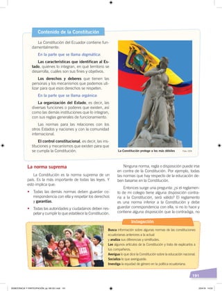 191
La norma suprema
La Constitución es la norma suprema de un
país. Es la más importante de todas las leyes. Y
esto implica que:
• Todas las demás normas deben guardar co-
rrespondencia con ella y respetar los derechos
y garantías.
• Todas las autoridades y ciudadanos deben res-
petar y cumplir lo que establece la Constitución.
Ninguna norma, regla o disposición puede irse
en contra de la Constitución. Por ejemplo, todas
las normas que hay respecto de la educación de-
ben basarse en la Constitución.
Entonces surge una pregunta: ¿si el reglamen-
to de mi colegio tiene alguna disposición contra-
ria a la Constitución, será válido? El reglamento
es una norma inferior a la Constitución y debe
guardar correspondencia con ella; si no lo hace y
contiene alguna disposición que la contradiga, no
Contenido de la Constitución
La Constitución del Ecuador contiene fun-
damentalmente:
En la parte que se llama dogmática:
Las características que identifican al Es-
tado, quiénes lo integran, en qué territorio se
desarrolla, cuáles son sus fines y objetivos.
Los derechos y deberes que tienen las
personas y los mecanismos que podemos uti-
lizar para que esos derechos se respeten.
En la parte que se llama orgánica:
La organización del Estado, es decir, las
diversas funciones o poderes que existen, así
como las demás instituciones que lo integran,
con sus reglas generales de funcionamiento.
Las normas para las relaciones con los
otros Estados y naciones y con la comunidad
internacional.
El control constitucional, es decir, las ins-
tituciones y mecanismos que existen para que
se cumpla la Constitución. La Constitución protege a los más débiles Foto: CEN
Indagación
Busca información sobre algunas normas de las constituciones
ecuatorianas anteriores a la actual
y analiza sus diferencias y similitudes.
Lee algunos artículos de la Constitución y trata de explicarlos a
tus compañeros.
Averigua lo que dice la Constitución sobre la educación nacional.
Socializa lo que averiguaste.
Investiga la equidad de género en la política ecuatoriana.
Foto:SecretaríadePueblos
DEMOCRACIA Y PARTICIPACIÓN; pp.180-201.indd 191 23/4/19 14:53
 