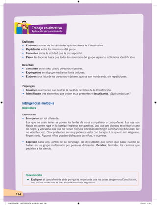 194
Expliquen
• Elaboren tarjetas de las utilidades que nos ofrece la Constitución.
• Repártanlas entre los miembros del grupo.
• Comenten sobre la utilidad que le correspondió.
• Pasen las tarjetas hasta que todos los miembros del grupo sepan las utilidades identificadas.
Describan
• Consulten en el texto cuatro derechos y deberes.
• Expónganlos en el grupo mediante lluvia de ideas.
• Elaboren una lista de los derechos y deberes que se van nombrando, sin repeticiones.
Propongan
• Imaginen que tienen que ilustrar la carátula del libro de la Constitución.
• Identifiquen tres elementos que deben estar presentes y descríbanlos. ¿Qué simbolizan?
Dramaticen
• Interpreten un rol diferente:
Los que no usan lentes se ponen los lentes de otros compañeros o compañeras. Los que son
flacos se ponen ropa en la barriga fingiendo ser gorditos. Los que son blancos se pintan la cara
de negro, y viceversa. Los que no tienen ninguna discapacidad fingen caminar con dificultad, ser
no videntes, etc. Otros pretenden ser muy pobres y vestir con harapos. Los que no son religiosos,
fingen serlo. Algunos niños pueden disfrazarse de niñas, y viceversa.
• Expresen cada uno, dentro de su personaje, las dificultades que tienen que pasar cuando se
hallan en un grupo conformado por personas diferentes. Detallen, también, los cambios que
pedirían a los demás.
Inteligencias múltiples
Kinestésica
Trabajo colaborativo
Aplicación del conocimiento
Coevaluación
=	Expliquen al compañero de atrás por qué es importante que los países tengan una Constitución,
uno de los temas que se han abordado en este segmento.
DEMOCRACIA Y PARTICIPACIÓN; pp.180-201.indd 194 23/4/19 14:53
 
